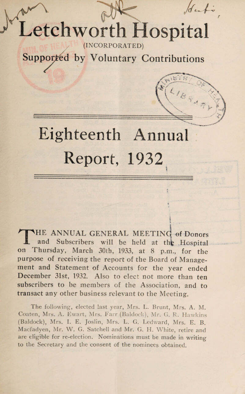 Letchworth Hospital (INCORPORATED) Supported by Voluntary Contributions Annual 1932 THE ANNUAL GENERAL MEETING! of Donors and Subscribers will be held at th£ Hospital on Thursday, March 30th, 1933, at 8 p.m., for the purpose of receiving the report of the Board of Manage¬ ment and Statement of Accounts for the year ended December 31st, 1932. Also to elect not more than ten subscribers to be members of the Association, and to transact any other business relevant to the Meeting. The following, elected last year, Mrs. L. Brunt, Mrs. A. M. Coaten, Mrs. A. Ewart, Mrs. Farr (Baldock), Mr. G. R. Hawkins (Baldock), Mrs. I. E. Joslin, Mrs. L. G. Ledward, Mrs. E. B. Macfadyen, Mr. W. G. Satchell and Mr. G. FI. White, retire and are eligible for re-election. Nominations must be made in writing to the Secretary and the consent of the nominees obtained.