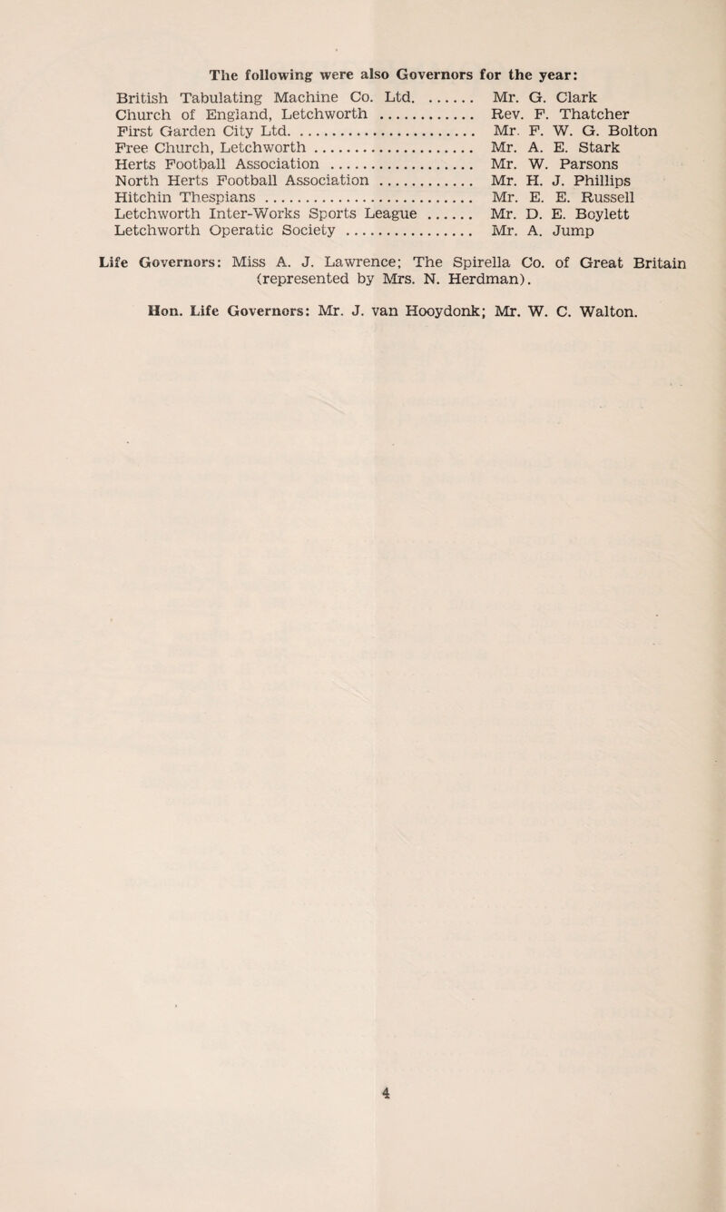 The following were also Governors for the year: British Tabulating Machine Co. Ltd. Mr. G. Clark Church of England, Letchworth . Rev. F. Thatcher First Garden City Ltd. Mr. F. W. G. Bolton Free Church, Letchworth. Mr. A. E. Stark Herts Football Association . Mr. W. Parsons North Herts Football Association . Mr. H. J. Phillips Hitchin Thespians. Mr. E. E. Russell Letchworth Inter-Works Sports League . Mr. D. E. Boylett Letchworth Operatic Society . Mr. A. Jump Life Governors: Miss A. J. Lawrence; The Spirella Co. of Great Britain (represented by Mrs. N. Herdman). Hon. Life Governors: Mr. J. van Hooydonk; Mr. W. C. Walton.