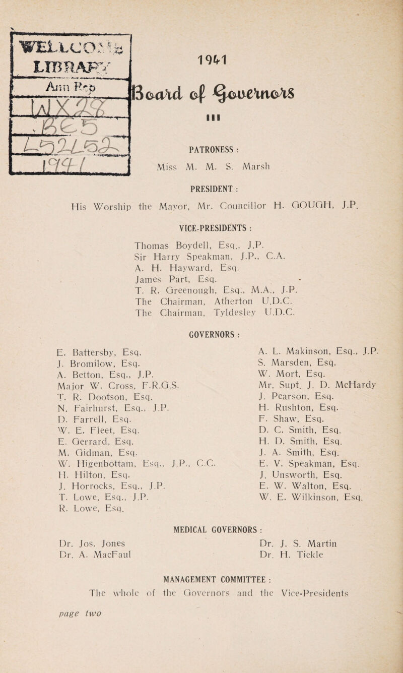 V WELujo; LIB RAF \ $ * ' :■*** Ann Pro Aixgy G 2VJoGG „I - I B&a\d of ^ooc’uto^S 19^1 in PATRONESS: Miss M. M. S. Marsh PRESIDENT : His Worship the Mayor, Mr. Councillor H. GOUGH, J.P. VICE-PRESIDENTS : Thomas Boydell, Esq., J.P. Sir Harry Speakman, J.P., C.A. A. H. Hayward, Esq. James Part, Esq. T. R. Greenough, Esq., M.A., J.P. The Chairman, Atherton U.D.C. The Chairman, Tyldesley U.D.C. GOVERNORS: E. Battersby, Esq. J. Bromilow, Esq. A. Betton, Esq., J.P. Major W. Cross, F.R.G.S. T. R. Dootson, Esq. N. Fairhurst, Esq., J.P. D. Farrell, Esq. W. E. Fleet, Esq. E. Gerrard, Esq. M. Gidman, Esq. W. Higenbottam, Esq., J.P., C.C. H. Hilton, Esq. J. Horrocks, Esq., J.P. T. Lowe, Esq., J.P. R. Lowe, Esq. A. L. Makinson, Esq., J.P. S. Marsden, Esq. W. Mort, Esq. Mr. Supt. J. D. McHardv J. Pearson, Esq. H. Rushton, Esq. F. Shaw, Esq. D. C. Smith, Esq. H. D. Smith, Esq. J. A. Smith, Esq. E. V. Speakman, Esq. J. Unsworth, Esq. E. W. Walton, Esq. W. E. Wilkinson, Esq. Dr. Jos. Jones Dr. A. MacFaul MEDICAL GOVERNORS : Dr. J. S. Martin Dr. H. Tickle The whole page two MANAGEMENT COMMITTEE : of the Governors and the Vice-Presidents