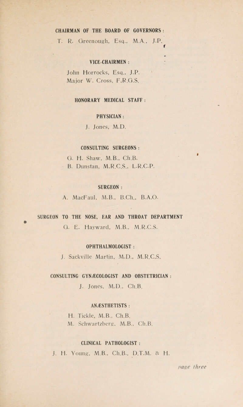 CHAIRMAN OF THE BOARD OF GOVERNORS: T. R. Greenough, Esq., M.A., J.P. 1 VICE-CHAIRMEN : ; John Horroeks, Esq., J.P. Major W. Cross, F.R.G.S. HONORARY MEDICAL STAFF : PHYSICIAN : J. Jones, M.D. CONSULTING SURGEONS : G. H. Shaw, M.B., Ch.B. B. Dunstan, M.R.C.S., L.R.C.P. SURGEON : A. MacFaul, M.B., B.Ch., B.A.O. SURGEON TO THE NOSE, EAR AND THROAT DEPARTMENT G. E. Hayward, M.B., M.R.C.S. OPHTHALMOLOGIST : J. Sackville Martin, M.D., M.R.C.S. CONSULTING GYNECOLOGIST AND OBSTETRICIAN : J. Jones, M.D., Ch.B. ANESTHETISTS : H. Tickle, M.B., Ch.B. M. Schwartzberg, M.B., Ch.B. CLINICAL PATHOLOGIST : J. H. Young, M B., Ch.B., D.T.M. ft H. page three