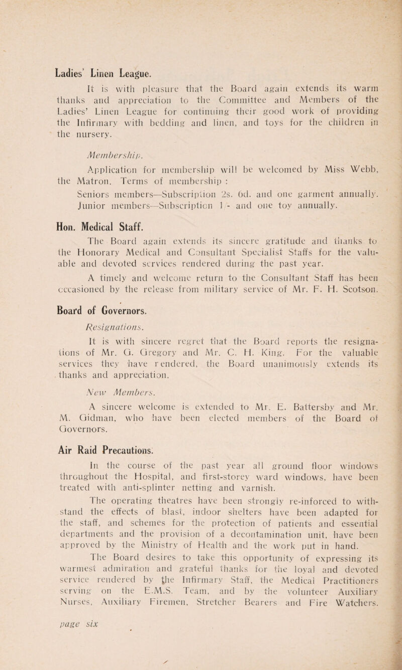 Ladies Linen League. It is with pleasure that the Board again extends its warm thanks and appreciation to the Committee and Members of the Ladies7 Linen League for continuing their good work of providing the Infirmary with bedding and linen, and toys for the children in the nursery. Membership. Application for membership will be welcomed by Miss Webb, the Matron. Terms of membership : Seniors members—Subscription 2s. 6d. and one garment annually. Junior members—Subscription 1 - and one toy annually. Hon. Medical Staff. The Board again extends its sincere gratitude and thanks to the Honorary Medical and Consultant Specialist Staffs for the valu¬ able and devoted services rendered during the past year. A timely and welcome return to the Consultant Staff has been occasioned by the release from military service of Mr. F. H. Scotson. Board of Governors. Resignations. It is with sincere regret that the Board reports the resigna¬ tions of Mr. G. Gregory and Mr. C. H. King. For the valuable services they have rendered, the Board unanimously extends its thanks and appreciation. New Members. A sincere welcome is extended to Mr. E. Battersby and Mr. M. Gidman, who have been elected members of the Board of Governors. Air Raid Precautions. In the course of the past year all ground floor windows throughout the Hospital, and first-storey ward windows, have been treated with anti-splinter netting and varnish. The operating theatres have been strongly re-inforced to with¬ stand the effects of blast, indoor shelters have been adapted for the staff, and schemes for the protection of patients and essential departments and the provision of a decontamination unit, have been approved by the Ministry of Health and the work put in hand. The Board desires to take this opportunity of expressing its warmest admiration and grateful thanks for the loyal and devoted service rendered by {fie Infirmary Staff, the Medical Practitioners serving on the E.M.S. Team, and by the volunteer Auxiliary Nui •ses. Auxiliary Firemen, Stretcher Bearers and Fire Watchers. / page six