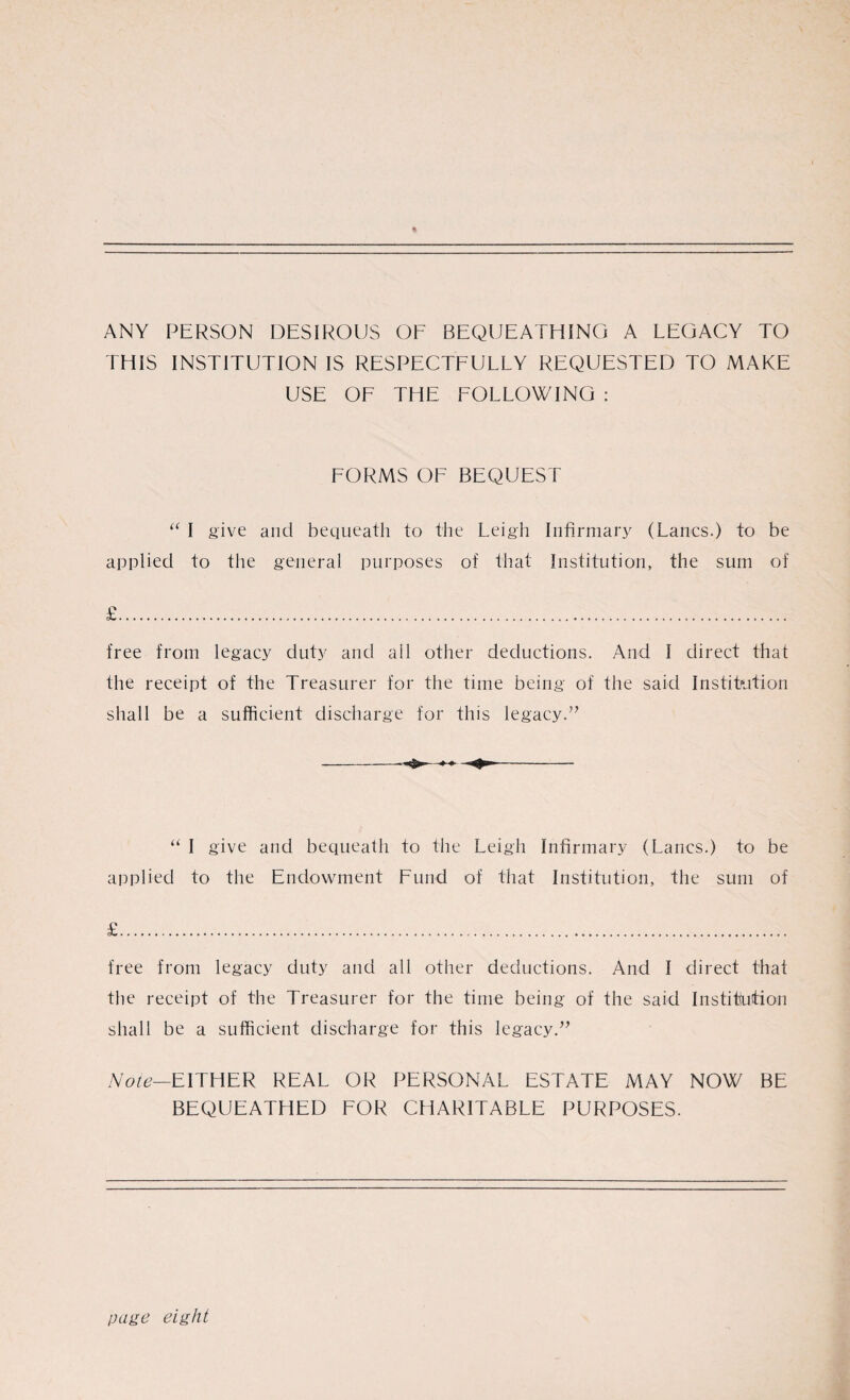 ANY PERSON DESIROUS OF BEQUEATHING A LEGACY TO THIS INSTITUTION IS RESPECTFULLY REQUESTED TO MAKE USE OF THE FOLLOWING : FORMS OF BEQUEST “ I give and bequeath to the Leigh Infirmary (Lancs.) to be applied to the general purposes of that Institution, the sum of £. free from legacy duty and all other deductions. And I direct that the receipt of the Treasurer for the time being of the said Institution shall be a sufficient discharge for this legacy.” “ I give and bequeath to the Leigh Infirmary (Lancs.) to be applied to the Endowment Fund of that Institution, the sum of £. free from legacy duty and all other deductions. And I direct that the receipt of the Treasurer for the time being of the said Institution shall be a sufficient discharge for this legacy.” Note—EITHER REAL OR PERSONAL ESTATE MAY NOW BE BEQUEATHED FOR CHARITABLE PURPOSES. page eight