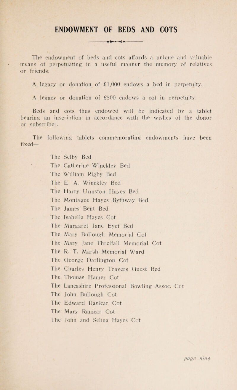 ENDOWMENT OF BEDS AND COTS The endowment of beds and cots affords a unique and valuable means of perpetuating in a useful manner the memory of relatives or friends. A legacy or donation of £1,000 endows a bed in perpetuity. A legacy or donation of £500 endows a cot in perpetuity. Beds and cots thus endowed will be indicated by a tablet bearing an inscription in accordance with the wishes of the donor or subscriber. The following tablets commemorating endowments have been fixed— The Selby Bed The Catherine Winckley Bed The William Rigby Bed The E. A. Winckley Bed The Harry Urmston Hayes Bed The Montague Hayes Bythway Bed The James Bent Bed The Isabella Hayes Cot The Margaret Jane Eyet Bed The Mary Bui lough Memorial Cot The Mary Jane Threlfall Memorial Cot The R. T. Marsh Memorial Ward The George Darlington Cot The Charles Henry Travers Guest Bed The Thomas Hamer Cot The Lancashire Professional Bowling Assoc. Cot The John Bullough Cot The Edward Ranicar Cot The Mary Ranicar Cot The John and Selina Hayes Cot