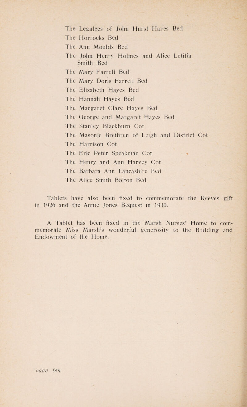 The Legatees of John Hurst Hayes Bed The Horrocks Bed The Ann Moulds Bed The John Henry Holmes and Alice Letitia Smith Bed The Mary Farreli Bed The Mary Doris Farrell Bed The Elizabeth Hayes Bed The Hannah Hayes Bed The Margaret Clare Flayes Bed The George and Margaret Hayes Bed The Stanley Blackburn Cot The Masonic Brethren of Leigh and District Cot The Harrison Cot The Eric Peter Speakman Cot The Henry and Ann Harvey Cot The Barbara Ann Lancashire Bed The Alice Smith Bolton Bed Tablets have also been fixed to commemorate the Reeves gift in L926 and the Annie Jones Bequest in 1930. A Tablet has been fixed in the Marsh Nurses’ Home to com¬ memorate Miss Marsh’s wonderful generosity to the Building and Endowment of the Home.