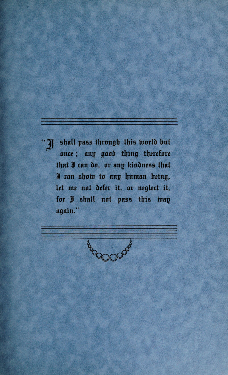 sball pass tbrougb tijia toorlb bat once; attp goob ibing therefore that I can bo, or ang Itinbnesa tbat I caa abotu to aag baataa being, let ate not befer it, or neglect it, for | aball not pass this tnag again.”