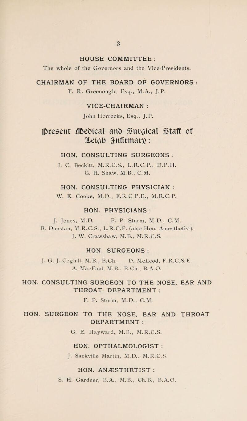 HOUSE COMMITTEE : The whole of the Governors and the Vice-Presidents. CHAIRMAN OF THE BOARD OF GOVERNORS : T. R. Greenoug-h, Esq., M.A., J.P. VICE-CHAIRMAN : John Horrocks, Esq., J.P. present flfoeCncal ant* Surgical Staff of Xetgb JnfirmarB: HON. CONSULTING SURGEONS: J. C. Beckitt, M.R.C.S., L.R.C.P., D.P.H. G. H. Shaw, M.B., C.M. HON. CONSULTING PHYSICIAN : W. E. Cooke, M.D., F.R.C.P.E., M.R.C.P. HON. PHYSICIANS : J. Jones, M.D. F. P. Sturm, M.D., C.M. B. Dunstan, M.R.C.S., L. R. C.P. (also Hon. Anaesthetist). J. W. Crawshaw, M.B., M.R.C.S. HON. SURGEONS : J. G. J. Cog-hill, M.B., B.Ch. D. McLeod, F.R.C.S.E. A. MacFaul, M.B., B.Ch., B.A.O. HON. CONSULTING SURGEON TO THE NOSE, EAR AND THROAT DEPARTMENT : F. P. Sturm, M.D., C.M. HON. SURGEON TO THE NOSE, EAR AND THROAT DEPARTMENT : G. E. Hayward, M.B., M.R.C.S. HON. OPTHALMOLOGIST : J. Sackville Martin, M.D., M.R.C.S. HON. ANESTHETIST : S. H. Gardner, B.A., M.B., Ch.B., B.A.O.