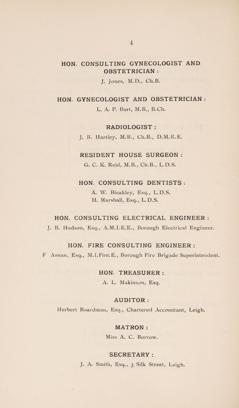 HON. CONSULTING GYNECOLOGIST AND OBSTETRICIAN : J. Jones, M.D., Ch.B. HON. GYNECOLOGIST AND OBSTETRICIAN : L. A. P. Burt, M.B., B.Ch. RADIOLOGIST : J. B. Hartley, M.B., Ch.B., D.M.R.E. RESIDENT HOUSE SURGEON : G. C. K. Reid, M.B., Ch.B., L.D.S. HON. CONSULTING DENTISTS : A. W. Bleakley, Esq., L.D.S. H. Marshall, Esq., L.D.S. HON. CONSULTING ELECTRICAL ENGINEER : J. B. Hudson, Esq., A.M.I.E.E., Borough Electrical Engineer. HON. FIRE CONSULTING ENGINEER : F Annan, Esq., M.I.Fire.E., Borough Fire Brigade Superintendent. HON. TREASURER : A. L. Makinson, Esq. AUDITOR : Herbert Boardman, Esq., Chartered Accountant, Leigh. MATRON : Miss A. C. Borrow. SECRETARY: J. A. Smith, Esq., 3 Silk Street, Leigh.