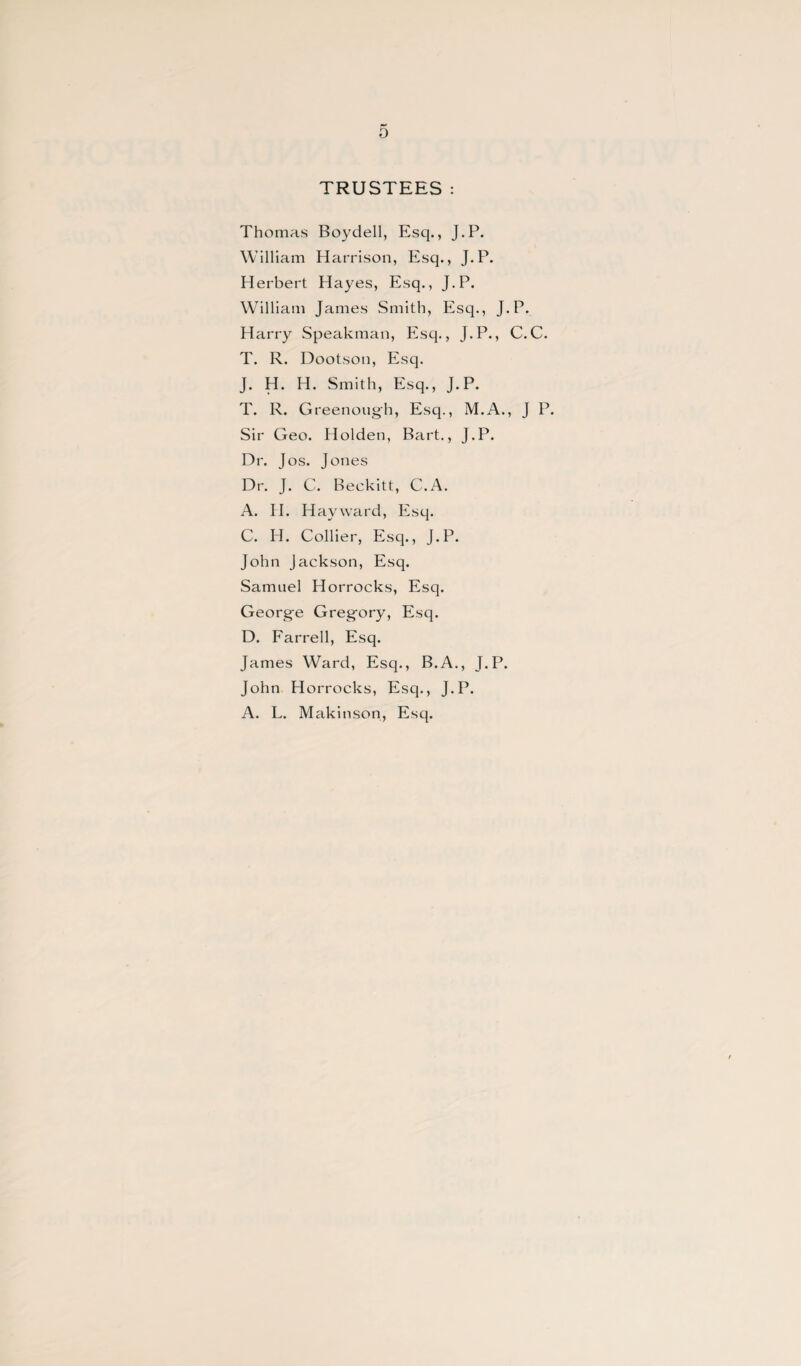 0 TRUSTEES: Thomas Boy dell, Esq., J.P. William Harrison, Esq., J.P. Herbert Hayes, Esq., J.P. William James Smith, Esq., J.P. Harry Speakman, Esq., J.P., C.C. T. R. Dootson, Esq. J. H. H. Smith, Esq., J.P. T. R. Greenoug'h, Esq., M.A., J P. Sir Geo. Holden, Bart., J.P. Dr. Jos. Jones Dr. J. C. Beekitt, C.A. A. H. Hayward, Esq. C. H. Collier, Esq., J.P. John Jackson, Esq. Samuel Horrocks, Esq. George Gregfory, Esq. D. Farrell, Esq. James Ward, Esq., B.A., J.P. John Horrocks, Esq., J.P. A. L. Makinson, Esq.