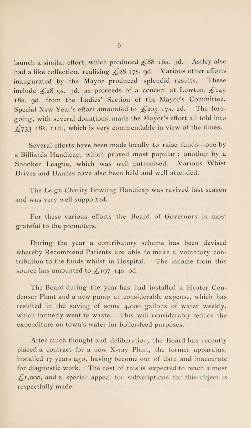 launch a similar effort, which produced £88 16s. 3d. Astley also had a like collection, realising' ^28 17s. 9d. Various other efforts inaugurated by the Mayor produced splendid results. These include ^28 9s. 3d. as proceeds of a concert at Lowton, ^145 18s. gd. from the Ladies’ Section of the Mayor’s Committee, Special New Year’s effort amounted to £205 17s. 2d. the fore¬ going, with several donations, made the Mayor’s effort all told into £733 !8s. ixd., which is very commendable in view of the times. Several efforts have been made locally to raise funds—one by a Billiards Handicap, which proved most popular ; another by a Snooker League, which was well patronised. Various Whist Drives and Dances have also been held and well attended. The Leigh Charity Bowling Handicap was revived last season and was very well supported. For these various efforts the Board of Governors is most grateful to the promoters. During the year a contributory scheme has been devised whereby Recommend Patients are able to make a voluntary con¬ tribution to the funds whilst in Hospital. The income from this source has amounted to ^197 14s. od. The Board during the year has had installed a Heater Con¬ denser Plant and a new pump at considerable expense, which has resulted in the saving of some 4,000 gallons of water weekly, which formerly went to waste. This will considerably reduce the expenditure on town’s water for boiler-feed purposes. After much thought and deliberation, the Board has recently placed a contract for a new X-ray Plant, the former apparatus, installed 17 years ago, having become out of date and inaccurate for diagnostic work. The cost of this is expected to reach almost 1,000, and a special appeal for subscriptions for this object is respectfully made.