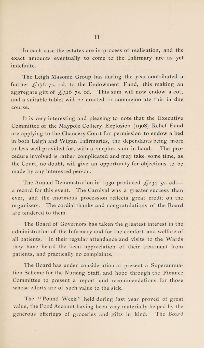In each case the estates are in process of realisation, and the exact amounts eventually to come to the Infirmary are as yet indefinite. The Leigh Masonic Group has during the year contributed a further ^176 7s. od. to the Endowment Fund, this making an aggregate gift of £,$26 7s. od. This sum will now endow a cot, and a suitable tablet will be erected to commemorate this in due course. It is very interesting and pleasing to note that the Executive Committee of the Maypole Colliery Explosion (1908) Relief Fund are applying to the Chancery Court for permission to endow a bed in both Leigh and Wigan Infirmaries, the dependants being more or less well provided for, with a surplus sum in hand. The pro¬ cedure involved is rather complicated and may take some time, as the Court, no doubt, will give an opportunity for objections to be made by any interested person. The Annual Demonstration in 1930 produced ^234 5s. od.— a record for this event. The Carnival was a greater success than ever, and the enormous procession reflects great credit on the organisers. The cordial thanks and congratulations of the Board are tendered to them. The Board of Governors has taken the greatest interest in the administration of the Infirmary and for the comfort and welfare of all patients. In their regular attendance and visits to the Wards they have heard the keen appreciation of their treatment from patients, and practically no complaints. The Board has under consideration at present a Superannua¬ tion Scheme for the Nursing Staff, and hope through the Finance Committee to present a report and recommendations for those whose efforts are of such value to the sick. The “Pound Week” held during last year proved of great value, the Food Account having been very materially helped by the generous offerings of groceries and gifts in kind. The Board