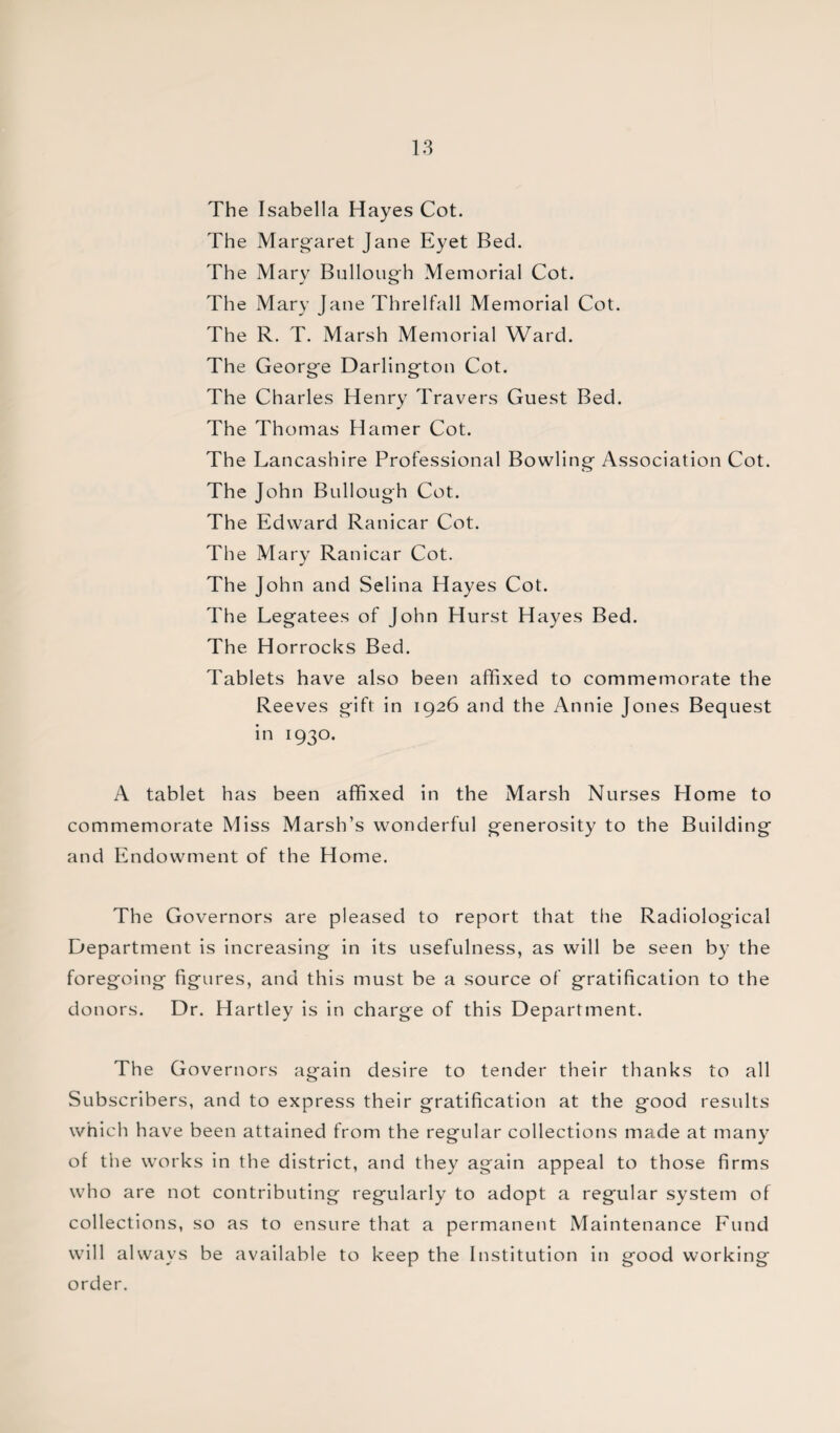 The Isabella Hayes Cot. The Margaret Jane Eyet Bed. The Mary Bullough Memorial Cot. The Mary Jane Threlfall Memorial Cot. The R. T. Marsh Memorial Ward. The George Darlington Cot. The Charles Henry Travers Guest Bed. The Thomas Hamer Cot. The Lancashire Professional Bowling Association Cot. The John Bullough Cot. The Edward Ranicar Cot. The Mary Ranicar Cot. The John and Selina Hayes Cot. The Legatees of John Hurst Hayes Bed. The Horrocks Bed. Tablets have also been affixed to commemorate the Reeves gift in 1926 and the Annie Jones Bequest in 1930. A tablet has been affixed in the Marsh Nurses Home to commemorate Miss Marsh’s wonderful generosity to the Building and Endowment of the Home. The Governors are pleased to report that the Radiological Department is increasing in its usefulness, as will be seen by the foregoing figures, and this must be a source of gratification to the donors. Dr. Hartley is in charge of this Department. The Governors again desire to tender their thanks to all Subscribers, and to express their gratification at the good results which have been attained from the regular collections made at many of the works in the district, and they again appeal to those firms who are not contributing regularly to adopt a regular system of collections, so as to ensure that a permanent Maintenance Fund will always be available to keep the Institution in good working order.