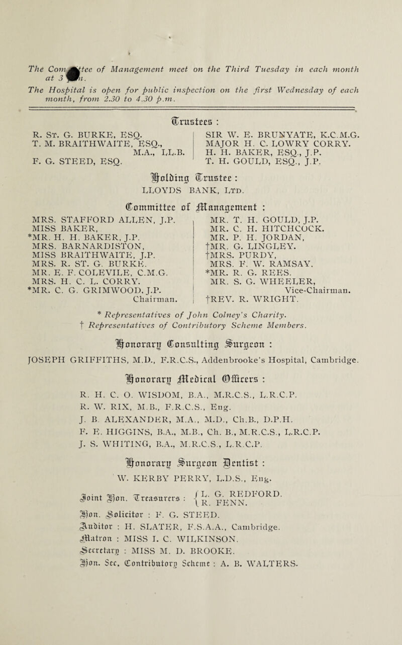The Comjjttce of Management meet on the Third Tuesday in each month at 3 ymn. The Hospital is open for public inspection on the first Wednesday of each month, from 2.30 to 4.30 p.m. trustees : R. ST. G. BURKE, ESQ. T. M. BRAITHWAITE, ESQ., M.A., LE.B. F. G. STEED, ESO. SIR W. E. BRUNYATE, K.C.M.G. MAJOR H. C. LOWRY CORRY. H. H. BAKER, ESQ., J.P. T. H. GOULD, ESQ., J.P. KjotMng trustee : LLOYDS BANK, Ltd. Committee MRS. STAFFORD ALLEN, J.P. MISS BAKER, MR. H. H. BAKER, J.P. MRS. BARNARDISTON, MISS BRAITH WAITE, J.P. MRS. R. ST. G. BURKE. MR. E. F. COLEVILE, C.M.G. MRS. H. C. L. CORRY. MR. C. G. GRIMWOOD, J.P. Chairman. of iftanagement : MR. T. H. GOULD, J.P. MR. C. H. HITCHCOCK. MR. P. H. JORDAN, JMR. G. LINGLEY. fMRS. PURDY, MRS. F. W. RAMSAY. *MR. R. G. REES. MR. S. G. WHEELER, Vice-Chairman. JREV. R. WRIGPIT. * Representatives of John Colney’s Charity. t Representatives of Contributory Scheme Members. Honorary Consulting burgeon : JOSEPH GRIFFITHS, M.IL, F.R.C.S., Addenbrooke’s Hospital, Cambridge. honorary iitefrica! Officers : R. H. C. O. WISDOM, B.A., M.R.C.S., L.R.C.P. R. W. RIX, M.B., F.R.C.S., Eng. J. B. ALEXANDER, M.A., M.D., Ch.B., D.P.FI. F. E. HIGGINS, B.A., M.B., Ch. B., M.R.C.S., L.R.C.P. J. S. WHITING, B.A., M.R.C.S., L.R.C.P. honorary burgeon Jpcntist : W. KERBY PERRY, L.D.S., Eng. Joint gjon. treasurers: jFpRRD1'0RD‘ ^)on. Solicitor : F. G. STEED. dVuMtor : H. SLATER, F.S.A.A., Cambridge. Jjlutron : MISS I. C. WILKINvSON. (Secretary : MISS M. D. BROOKE. ^!)on. See. Contributor]} Scheme : A. B. WALTERS.