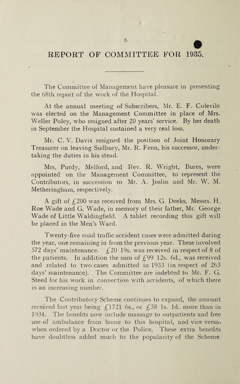 REPORT OF COMMITTEE FOR 1935. The Committee of Management have pleasure in presenting the 68th report of the work of the Hospital. At the annual meeting of Subscribers, Mr. E. F. Colevile was elected on the Management Committee in place of Mrs. Weller Poley, who resigned after 20 years’ service. By her death in September the Hospital sustained a very real loss. Mr. C. V. Davis resigned the position of Joint Honorary Treasurer on leaving Sudbury, Mr. R. Fenn, his successor, under¬ taking the duties in his stead. Mrs. Purdy, Melford, and Rev. R. Wright, Bures, were appointed on the Management Committee, to represent the Contributors, in succession to Mr. A. Joslin and Mr. W. M. Metheringham, respectively. A gift of £200 was received from Mrs. G. Deeks, Messrs. H. Roe Wade and G. Wade, in memory of their father, Mr. George Wade of Little Waldingfield. A tablet recording this gift will be placed in the Men’s Ward. Twenty-five road traffic accident cases were admitted during the year, one remaining in from the previous year. These involved 572 days’ maintenance. £20 19s. was received in respect of 8 of the patients. In addition the sum of £99 12s. 6d., was received and related to two cases admitted in 1933 (in respect of 263 days’ maintenance). The Committee are indebted to Mr. F. G. Steed for his work in connection with accidents, of which there is an increasing number. The Contributory Scheme continues to expand, the amount received last year being £1721 6s., or £58 Is. Id. more than in 1934. The benefits now include massage to outpatients and free use of ambulance from home to this hospital, and vice versa, when ordered by a Doctor or the Police. These extra benefits have doubtless added much to the popularity of the Scheme.