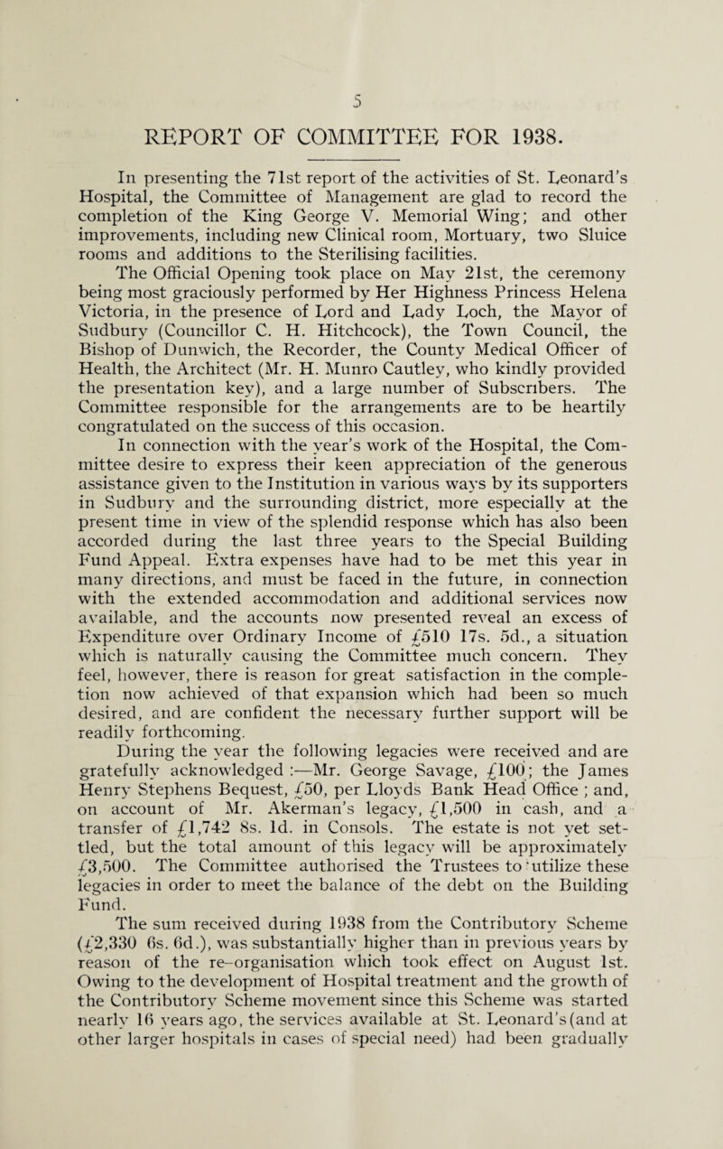 REPORT OF COMMITTEE FOR 1938. In presenting the 71st report of the activities of St. Leonard’s Hospital, the Committee of Management are glad to record the completion of the King George V. Memorial Wing; and other improvements, including new Clinical room, Mortuary, two Sluice rooms and additions to the Sterilising facilities. The Official Opening took place on May 21st, the ceremony being most graciously performed by Her Highness Princess Helena Victoria, in the presence of Lord and Lady Loch, the Mayor of Sudbury (Councillor C. H. Hitchcock), the Town Council, the Bishop of Dunwich, the Recorder, the County Medical Officer of Health, the Architect (Mr. H. Munro Cautley, who kindly provided the presentation key), and a large number of Subscribers. The Committee responsible for the arrangements are to be heartily congratulated on the success of this occasion. In connection with the year’s work of the Hospital, the Com¬ mittee desire to express their keen appreciation of the generous assistance given to the Institution in various ways by its supporters in Sudbury and the surrounding district, more especially at the present time in view of the splendid response which has also been accorded during the last three years to the Special Building Fund Appeal. Extra expenses have had to be met this year in many directions, and must be faced in the future, in connection with the extended accommodation and additional services now available, and the accounts now presented reveal an excess of Expenditure over Ordinary Income of £510 17s. 5d., a situation which is naturally causing the Committee much concern. They feel, however, there is reason for great satisfaction in the comple¬ tion now achieved of that expansion which had been so much desired, and are confident the necessary further support will be readily forthcoming. During the year the following legacies were received and are gratefully acknowledged :—Mr. George Savage, £100; the James Henry Stephens Bequest, £50, per Lloyds Bank Head Office ; and, on account of Mr. Akerman’s legacy, £1,500 in cash, and a transfer of £1,742 8s. Id. in Consols. The estate is not yet set¬ tled, but the total amount of this legacy will be approximately £3,500. The Committee authorised the Trustees to'utilize these legacies in order to meet the balance of the debt on the Building Fund. The sum received during 1938 from the Contributory Scheme (£2,330 6s. 6d.), was substantially higher than in previous years by reason of the re-organisation which took effect on August 1st. Owing to the development of Hospital treatment and the growth of the Contributory Scheme movement since this Scheme was started nearly 16 years ago, the services available at St. Leonard’s (and at other larger hospitals in cases of special need) had been gradually