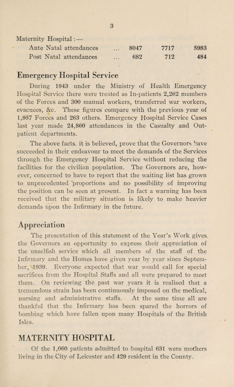 Maternity Hospital : — Ante Natal attendances ... 8047 7717 5983 Post Natal attendances ... 682 712 484 Emergency Hospital Service During 1943 under the Ministry of Health Emergency Hospital Service there were treated as In-patients 2,262 members of the Forces and 300 manual workers, transferred war workers, evacuees, &c. These figures compare with the previous year of 1,957 Forces and 263 others. Emergency Hospital Service Cases last year made 24,860 attendances in the Casualty and Out¬ patient departments. The above facts, it is believed, prove that the Governors have succeeded in their endeavour to meet the demands of the Services through the Emergency Hospital Service without reducing the facilities for the civilian population. The Governors are, how¬ ever, concerned to have to report that the waiting list has grown to unprecedented 'proportions and no* possibility of improving the position can be seen at present. In fact a warning has been received that the military situation is likely to make heavier demands upon the Infirmary in the future. Appreciation The presentation of this statement of the Year’s Work gives the Governors an opportunity to express their appreciation of the unselfish service which all members of the staff of the Infirmary and the Homes have given year by year since Septem¬ ber, 1939. Everyone expected that war would call for special sacrifices from the Hospital Staffs and all were prepared to meet them. On reviewing the past war years it is realised that a tremendous strain has been continuously imposed on the medical, nursing and administrative staffs. At the same time all are thankful that the Infirmary has been spared the horrors of bombing which have fallen upon many Hospitals of the British Isles. MATERNITY HOSPITAL Of the 1,060 patients admitted to hospital 631 were mothers living in the City of Eeicester and 429 resident in the County.