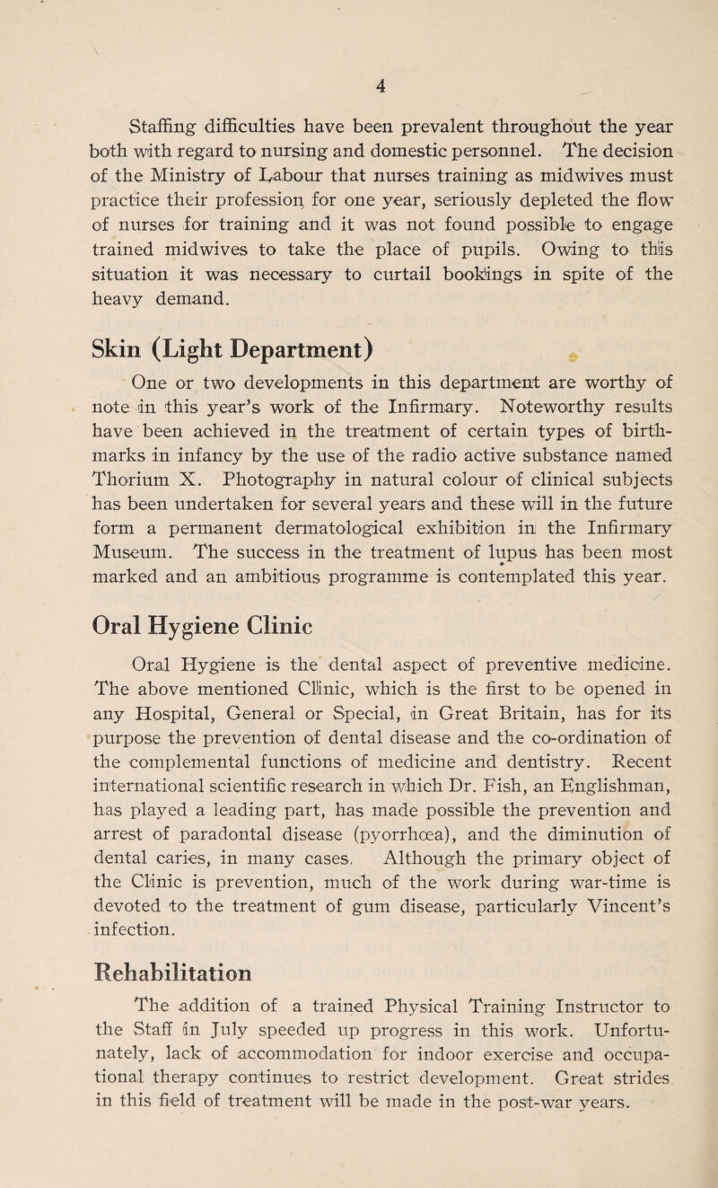 \ Staffing difficulties have been prevalent throughout the year both with regard to nursing and domestic personnel. The decision of the Ministry of Labour that nurses training as midwives must practice their profession for one year, seriously depleted the flow of nurses for training and it was not found possible to engage trained midwives to take the place of pupils. Owing to this situation it was necessary to curtail bookings in spite of the heavy demand. Skin (Light Department) One or two developments in this department are worthy of note in 'this year’s work of the Infirmary. Noteworthy results have been achieved in the treatment of certain types of birth¬ marks in infancy by the use of the radio active substance named Thorium X. Photography in natural colour of clinical subjects has been undertaken for several years and these will in the future form a permanent dermatological exhibition in the Infirmary Museum. The success in the treatment of lupus has been most m marked and an ambitious programme is contemplated this year. Oral Hygiene Clinic Oral Hygiene is the dental aspect of preventive medicine. The above mentioned Clinic, which is the first to be opened in any Hospital, General or Special, in Great Britain, has for its purpose the prevention of dental disease and the co-ordination of the complemental functions of medicine and dentistry. Recent international scientific research in which Dr. Fish, an Englishman, has played a leading part, has made possible the prevention and arrest of paradontal disease (pyorrhoea), and the diminution of dental caries, in many cases. Although the primary object of the Clinic is prevention, much of the work during war-time is devoted to the treatment of gum disease, particularly Vincent’s infection. Rehabilitation The addition of a trained Physical Training Instructor to the Staff dn July speeded up progress in this work. Unfortu¬ nately, lack of accommodation for indoor exercise and occupa¬ tional therapy continues to restrict development. Great strides in this field of treatment will be made in the post-war years.