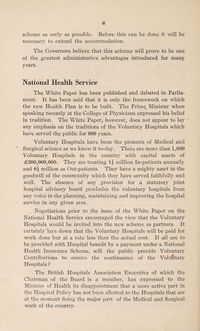 scheme as early as possible. Before this can be done it will be necessary to extend the accommodation. The Governors believe that this scheme will prove to be one of the greatest administrative advantages introduced for many years. National Health Service The White Paper has been published and debated in Parlia¬ ment. It has been said that it is only the framework on which the new Health Plan is to be built. The Prime Minister when speaking recently at the College of Physicians expressed his belief in tradition. The White Paper, however, does not appear to lay any emphasis on the traditions of the Voluntary Hospitals which have served the public for 800 years. Voluntary Hospitals have been the pioneers of Medical and 4 Surgical science as we know it to-day. There are more than 1,000 Voluntary Hospitals in the country with capital assets of £300,000,000. They are treating 1J million In-patients annually and 6| million as Out-patients. They have a mighty asset in the goodwill of the community which they have served faithfully and well. The absence of any provision for a statutory joint hospital advisory board precludes the voluntary hospitals from any voice in the planning, maintaining and improving the hospital service in any given area. Negotiations prior to the issue of the White Paper on the National Health Service encouraged the view that the Voluntary Hospitals would be invited into the new scheme as partners. It certainly lays down that the Voluntary Hospitals will be paid for work done but at a rate less than the actual cost. If all are to be provided with Hospital benefit by a payment under a National Health Insurance Scheme, will the public provide Voluntary Contributions to ensure the continuance of the Voluntary Hospitals ? The British Hospitals Association Executive of which the Chairman of the Board is a member, has expressed to- the Minister of Health its disappointment that a more active part in the Hospital Policy has not been allotted to the Hospitals that are at the moment doing the major part of the Medical and Surgical work of the country.