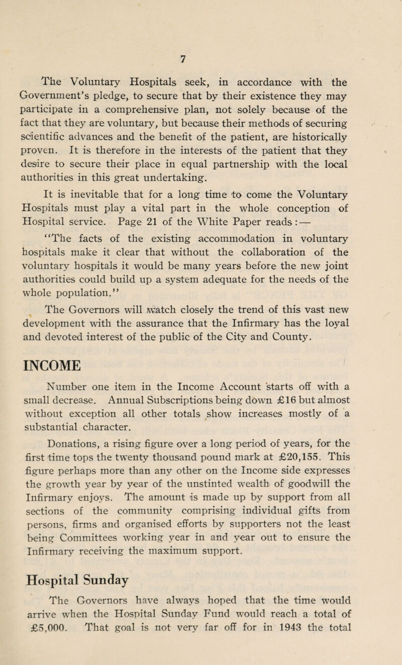 The Voluntary Hospitals seek, in accordance with the Government’s pledge, to secure that by their existence they may participate in a comprehensive plan, not solely because of the fact that they are voluntary, but because their methods of securing scientific advances and the benefit of the patient, are historically proven. It is therefore in the interests of the patient that they desire to secure their place in equal partnership with the local authorities in this great undertaking. It is inevitable that for a long time to come the Voluntary Hospitals must play a vital part in the whole conception of Hospital service. Page 21 of the White Paper reads: — “The facts of the existing accommodation in voluntary hospitals make it clear that without the collaboration of the voluntary hospitals it would be many years before the new joint authorities could build up a system adequate for the needs of the whole population.” The Governors will watch closely the trend of this vast new development with the assurance that the Infirmary has the loyal and devoted interest of the public of the City and County. INCOME Number one item in the Income Account starts off with a small decrease. Annual Subscriptions being down £16 but almost without exception all other totals show increases mostly of a substantial character. Donations, a rising figure over a long period of years, for the first time tops the twenty thousand pound mark at £20,155. This figure perhaps more than any other on the Income side expresses the growth year by year of the unstinted wealth of goodwill the Infirmary enjoys. The amount is made up by support from all sections of the community comprising individual gifts from persons, firms and organised efforts by supporters not the least being Committees working year in and year out to ensure the Infirmary receiving the maximum support. Hospital Sunday The Governors have always hoped that the time would arrive when the Hospital Sunday Fund would reach a total of £5,000. That goal is not very far off for in 1943 the total