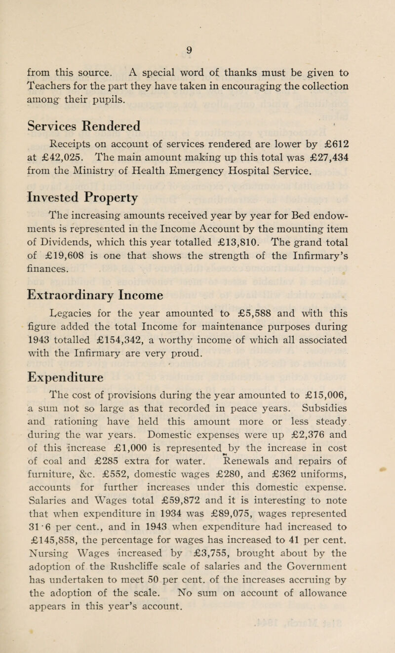 from this source. A special word of thanks must be given to Teachers for the part they have taken in encouraging the collection among their pupils. Services Rendered Receipts on account of services rendered are lower by £612 at £42,025. The main amount making up this total was £27,434 from the Ministry of Health Emergency Hospital Service. Invested Property The increasing amounts received year by year for Bed endow¬ ments is represented in the Income Account by the mounting item of Dividends, which this year totalled £13,810. The grand total of £19,608 is one that shows the strength of the Infirmary’s finances. Extraordinary Income Legacies for the year amounted to £5,588 and with this figure added the total Income for maintenance purposes during 1943 totalled £154,342, a worthy income of which all associated with the Infirmary are very proud. * Expenditure The cost of provisions during the year amounted to £15,006, a sum not so large as that recorded in peace years. Subsidies and rationing have held this amount more or less steady during the war years. Domestic expenses were up £2,376 and of this increase £1,000 is represented by the increase in cost of coal and £285 extra for water. Renewals and repairs of furniture, &c. £552, domestic wages £280, and £362 uniforms, accounts for further increases under this domestic expense. Salaries and Wages total £59,872 and it is interesting to note that when expenditure in 1934 was £89,075, wages represented 31 6 per Cent., and in 1943 when expenditure had increased to £145,858, the percentage for wages has increased to 41 per cent. Nursing Wages increased by £3,755, brought about by the adoption of the Rushcliffe scale of salaries and the Government has undertaken to meet 50 per cent, of the increases accruing by the adoption of the scale. No sum on account of allowance appears in this year’s account.