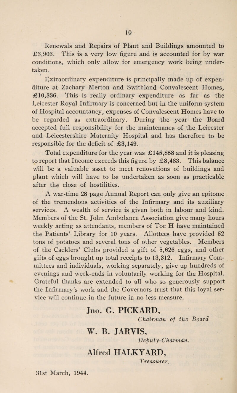 Renewals and Repairs of Plant and Buildings amounted to £3,903. This is a very low figure and is accounted for by war conditions, which only allow for emergency work being under¬ taken. Extraordinary expenditure is principally made up of expen¬ diture at Zachary Merton and Swithland Convalescent Homes, £10,336. This is really ordinary expenditure as far as the Leicester Royal Infirmary is concerned but in the uniform system of Hospital accountancy, expenses of Convalescent Homes have to be regarded as extraordinary. During the year the Board accepted full responsibility for the maintenance of the Leicester and Leicestershire Maternity Hospital and has therefore to be responsible for the deficit of £3,149. Total expenditure for the year was £145,858 and it is pleasing to report that Income exceeds this figure by £8,483. This balance Will be a valuable asset to meet renovations of buildings and plant which will have to be undertaken as soon as practicable after the close of hostilities. A war-time 28 page Annual Report can only give an epitome of the tremendous activities of the Infirmary and its auxiliary services. A wealth of service is given both in labour and kind. Members of the St. John Ambulance Association give many hours weekly acting as attendants, members of Toe H have maintained the Patients’ Library for 10 years. Allottees have provided 52 tons of potatoes and several tons of other vegetables. Members of the Cacklers’ Clubs provided a gift of 5,626 eggs, and other gifts of eggs brought up total receipts to 13,312. Infirmary Com¬ mittees and individuals, working separately, give up hundreds of evenings and week-ends in voluntarily working for the Hospital. Grateful thanks are extended to all who so generously support the Infirmary’s work and the Governors trust that this loyal ser¬ vice will continue in the future in no less measure. Jno. G. PICKARD, Chairman of the Board W. B. JARVIS, Deputy-Charman. Alfred HALKYARD, Treasurer. 31st March, 1944.