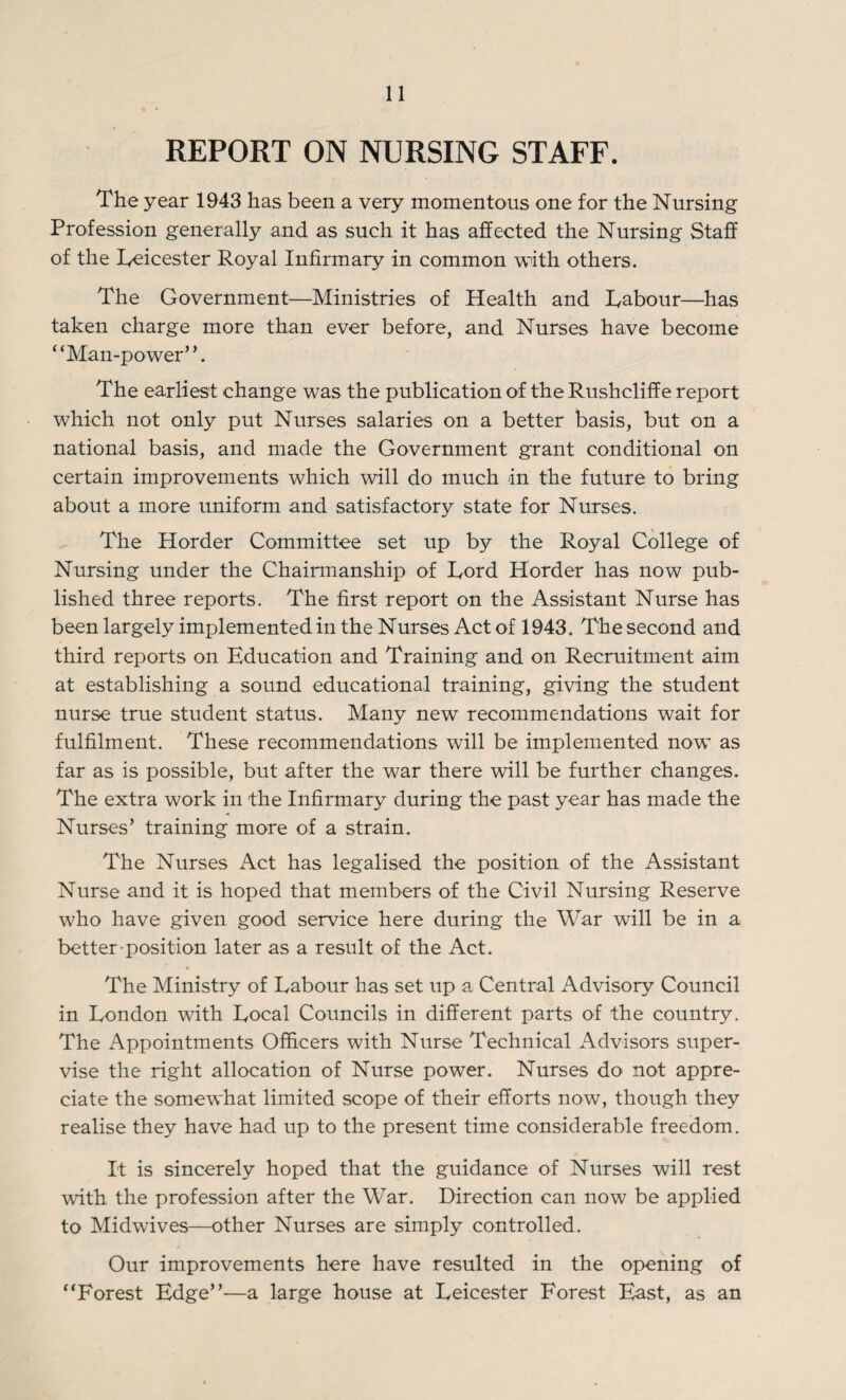 REPORT ON NURSING STAFF. The year 1943 has been a very momentous one for the Nursing Profession generally and as such it has affected the Nursing Staff of the Leicester Royal Infirmary in common with others. The Government—Ministries of Health and Labour—has taken charge more than ever before, and Nurses have become ‘ ‘Man-power”. The earliest change was the publication of theRushcliffe report which not only put Nurses salaries on a better basis, but on a national basis, and made the Government grant conditional on certain improvements which will do much in the future to bring about a more uniform and satisfactory state for Nurses. The Horder Committee set up by the Royal College of Nursing under the Chairmanship of Lord Horder has now pub¬ lished three reports. The first report on the Assistant Nurse has been largely implemented in the Nurses Act of 1943. The second and third reports on Education and Training and on Recruitment aim at establishing a sound educational training, giving the student nurse true student status. Many new recommendations wait for fulfilment. These recommendations will be implemented now as far as is possible, but after the war there will be further changes. The extra work in the Infirmary during the past year has made the Nurses’ training more of a strain. The Nurses Act has legalised the position of the Assistant Nurse and it is hoped that members of the Civil Nursing Reserve who have given good service here during the War will be in a better position later as a result of the Act. The Ministry of Labour has set up a Central Advisory Council in London with Local Councils in different parts of the country. The Appointments Officers with Nurse Technical Advisors super¬ vise the right allocation of Nurse power. Nurses do not appre¬ ciate the somewhat limited scope of their efforts now, though they realise they have had up to the present time considerable freedom. It is sincerely hoped that the guidance of Nurses will rest with the profession after the War. Direction can now be applied to Midwives—other Nurses are simply controlled. Our improvements here have resulted in the opening of “Forest Edge”-—a large house at Leicester Forest East, as an