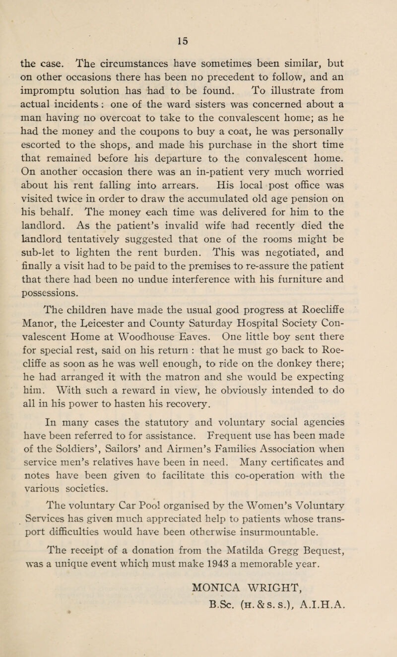 the case. The circumstances have sometimes been similar, but on other occasions there has been no precedent to follow, and an impromptu solution has had to be found. To illustrate from actual incidents: one of the ward sisters was concerned about a man having no overcoat to take to the convalescent home; as he had the money and the coupons to buy a coat, he was personally escorted to the shops, and made his purchase in the short time that remained before his departure to the convalescent home. On another occasion there was an in-patient very much worried about his rent falling into arrears. His local post office was visited twice in order to draw the accumulated old age pension on his behalf. The money each time was delivered for him to the landlord. As the patient’s invalid wife had recently died the landlord tentatively suggested that one of the rooms might be sub-let to lighten the rent burden. This was negotiated, and finally a visit had to be paid to the premises to re-assure the patient that there had been no undue interference with his furniture and possessions. The children have made the usual good progress at Roecliffe Manor, the Leicester and County Saturday Hospital Society Con¬ valescent Home at Woodhouse Eaves. One little boy sent there for special rest, said on his return : that he must go back to Roe¬ cliffe as soon as he was well enough, to ride on the donkey there; he had arranged it with the matron and she would be expecting him. With such a reward in view, he obviously intended to do all in his power to hasten his recovery. In many cases the statutory and voluntary social agencies have been referred to for assistance. Frequent use has been made of the Soldiers’, Sailors’ and Airmen’s Families Association when service men’s relatives have been in need. Many certificates and notes have been given to facilitate this co-operation with the various societies. The voluntary Car Pool organised by the Women’s Voluntary Services has given much appreciated help to patients whose trans¬ port difficulties would have been otherwise insurmountable. The receipt of a donation from the Matilda Gregg Bequest, was a unique event which must make 1943 a memorable year. MONICA WRIGHT, B.Sc. (h.&s. s.), A.I.H.A.