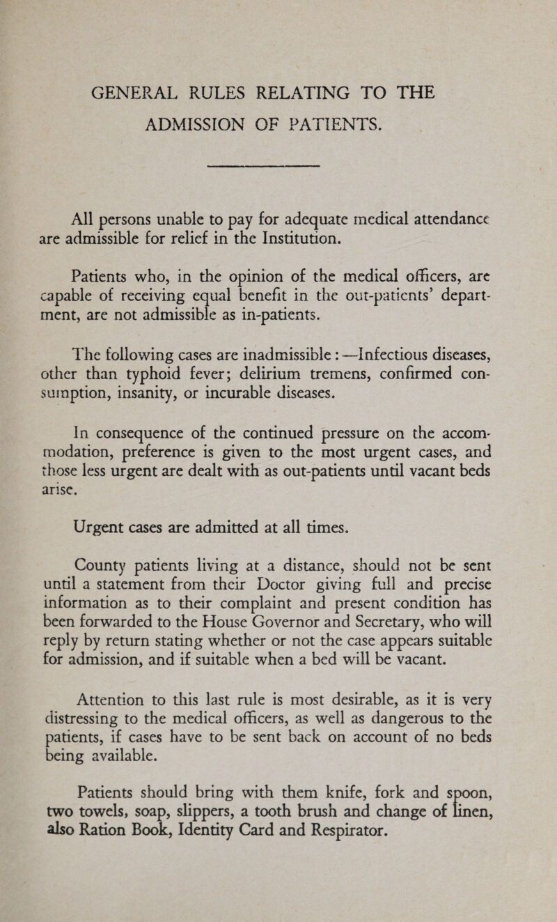 GENERAL RULES RELATING TO THE ADMISSION OF PATIENTS. All persons unable to pay for adequate medical attendance are admissible for relief in the Institution. Patients who, in the opinion of the medical officers, are capable of receiving equal benefit in the out-patients’ depart¬ ment, are not admissible as in-patients. The following cases are inadmissible: —Infectious diseases, other than typhoid fever; delirium tremens, confirmed con¬ sumption, insanity, or incurable diseases. In consequence of the continued pressure on the accom¬ modation, preference is given to the most urgent cases, and those less urgent are dealt with as out-patients until vacant beds arise. Urgent cases are admitted at all times. County patients living at a distance, should not be sent until a statement from their Doctor giving full and precise information as to their complaint and present condition has been forwarded to the House Governor and Secretary, who will reply by return stating whether or not the case appears suitable for admission, and if suitable when a bed will be vacant. Attention to diis last rule is most desirable, as it is very distressing to the medical officers, as well as dangerous to the patients, if cases have to be sent back on account of no beds being available. Patients should bring with them knife, fork and spoon, two tov/els, soap, slippers, a tooth brush and change of linen, also Ration Book, Identity Card and Respirator.