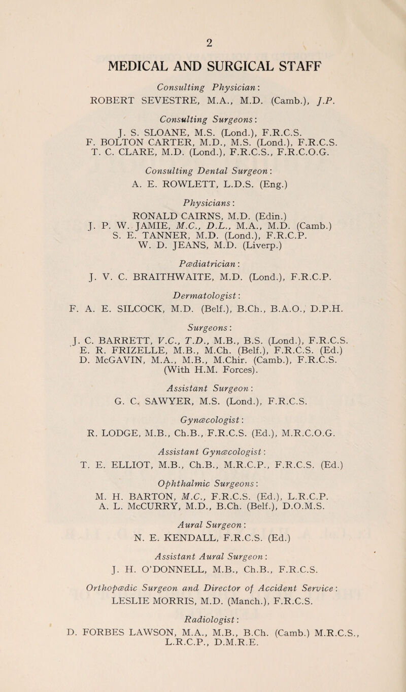 MEDICAL AND SURGICAL STAFF Consulting Physician: ROBERT SEVESTRE, M.A., M.D. (Camb.), J.P. Consulting Surgeons: J. S. SLOANE, M.S. (Lond.), F.R.C.S. F. BOLTON CARTER, M.D., M.S. (Lond.), F.R.C.S. T. C. CLARE, M.D. (Lond.), F.R.C.S., F.R.C.O.G. Consulting Dental Surgeon: A. E. ROWLETT, L.D.S. (Eng.) Physicians: RONALD CAIRNS, M.D. (Edin.) J. P. W.. JAMIE, M.C., D.L., M.A., M.D. (Camb.) S. E. TANNER, M.D. (Lond.), F.R.C.P. W. D. JEANS, M.D. (Liverp.) Pcediatrician: J. V. C. BRAITHWAITE, M.D. (Lond.), F.R.C.P. Dermatologist: F. A. E. SILCOCK, M.D. (Belf.), B.Ch., B.A.O., D.P.H. Surgeons: J. C. BARRETT, V.C., T.D., M.B., B.S. (Lond.), F.R.C.S. E. R. FRIZELLE, M.B., M.Ch. (Belf.), F.R.C.S. (Ed.) D. McGAVIN, M.A., M.B., M.Chir. (Camb.), F.R.C.S. (With H.M. Forces). Assistant Surgeon: G. C. SAWYER, M.S. (Lond.), F.R.C.S. Gyncecologist: R. LODGE, M.B., Ch.B., F.R.C.S. (Ed.), M.R.C.O.G. Assistant Gyncecologist: T. E. ELLIOT, M.B., Ch.B., M.R.C.P., F.R.C.S. (Ed.) Ophthalmic Surgeons: M. H. BARTON, M.C., F.R.C.S. (Ed.), L.R.C.P. A. L. McCURRY, M.D., B.Ch. (Belf.), D.O.M.S. Aural Surgeon: N. E. KENDALL, F.R.C.S. (Ed.) Assistant Aural Surgeon: J. H. O’DONNELL, M.B., Ch.B., F.R.C.S. Orthopcedic Surgeon and Director of Accident Service: LESLIE MORRIS, M.D. (Manch.), F.R.C.S. Radiologist: D. FORBES LAWSON, M.A., M.B., B.Ch. (Camb.) M.R.C.S., L.R.C.P., D.M.R.E.