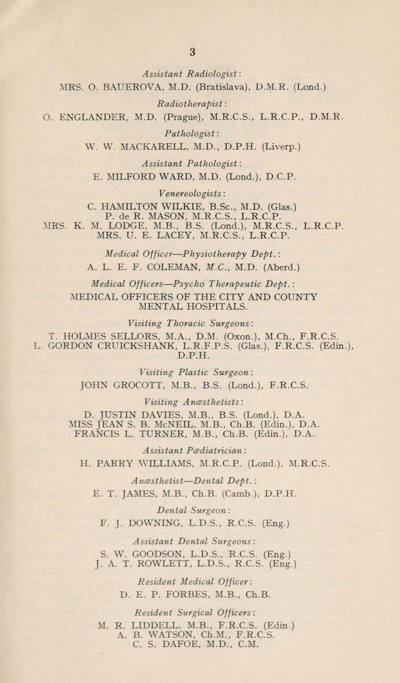 Assistant Radiologist: MRS. O. BAUEROVA, M.D. (Bratislava), D.M.R. (Lond.) Radiotherapist: O. ENGLANDER, M.D. (Prague), M.R.C.S., L.R.C.P., D.M.R. Pathologist: W. W. MACKARELL, M.D., D.P.H. (Liverp.) Assistant Pathologist: E. MILFORD WARD, M.D. (Lond.), D.C.P. Venereologists: C. HAMILTON WILKIE, B.Sc., M.D. (Glas.) P. de R. MASON, M.R.C.S., L.R.C.P. MRS. K. M. LODGE, M.B., B.S. (Lond.), M.R.C.S., L.R.C.P. MRS. U. E. LACEY, M.R.C.S., L.R.C.P. Medical Officer—Physiotherapy Dept.: A. L. E. F. COLEMAN, M.C., M.D. (Aberd.) Medical Officers—Psycho Therapeutic Dept.: MEDICAL OFFICERS OF THE CITY AND COUNTY MENTAL HOSPITALS. Visiting Thoracic Surgeons: T. HOLMES SELLORS, M.A., D.M. (Oxon.), M.Ch., F.R.C.S. L. GORDON CRUICKSHANK, L.R.F.P.S. (Glas.), F.R.C.S. (Edin.), D.P.H. Visiting Plastic Surgeon: JOHN GROCOTT, M.B., B.S. (Lond.), F.R.C.S. Visiting Anesthetists: D. JUSTIN DAVIES, M.B., B.S. (Lond.), D.A. MISS JEAN S. B. McNEIL, M.B., Ch.B. (Edin.), D.A. FRANCIS L. TURNER, M.B., Ch.B. (Edin.), D.A. Assistant Pediatrician: H. PARRY WILLIAMS, M.R.C.P. (Lond.), M.R.C.S. Anesthetist—Dental Dept. : E. T. JAMES, M.B., Ch.B. (Camb.), D.P.H. Dental Surgeon: F. J. DOWNING, L.D.S., R.C.S. (Eng.) Assistant Dental Surgeons: S. W. GOODSON, L.D.S., R.C.S. (Eng.) J. A. T. ROWLETT, L.D.S., R.C.S. (Eng.) Resident Medical Officer: D. E. P. FORBES, M.B., Ch.B. Resident Surgical Officers: M. R. LIDDELL, M.B., F.R.C.S. (Edin.) A. B. WATSON, Ch.M., F.R.C.S. C. S. DAFOE, M.D., C.M.