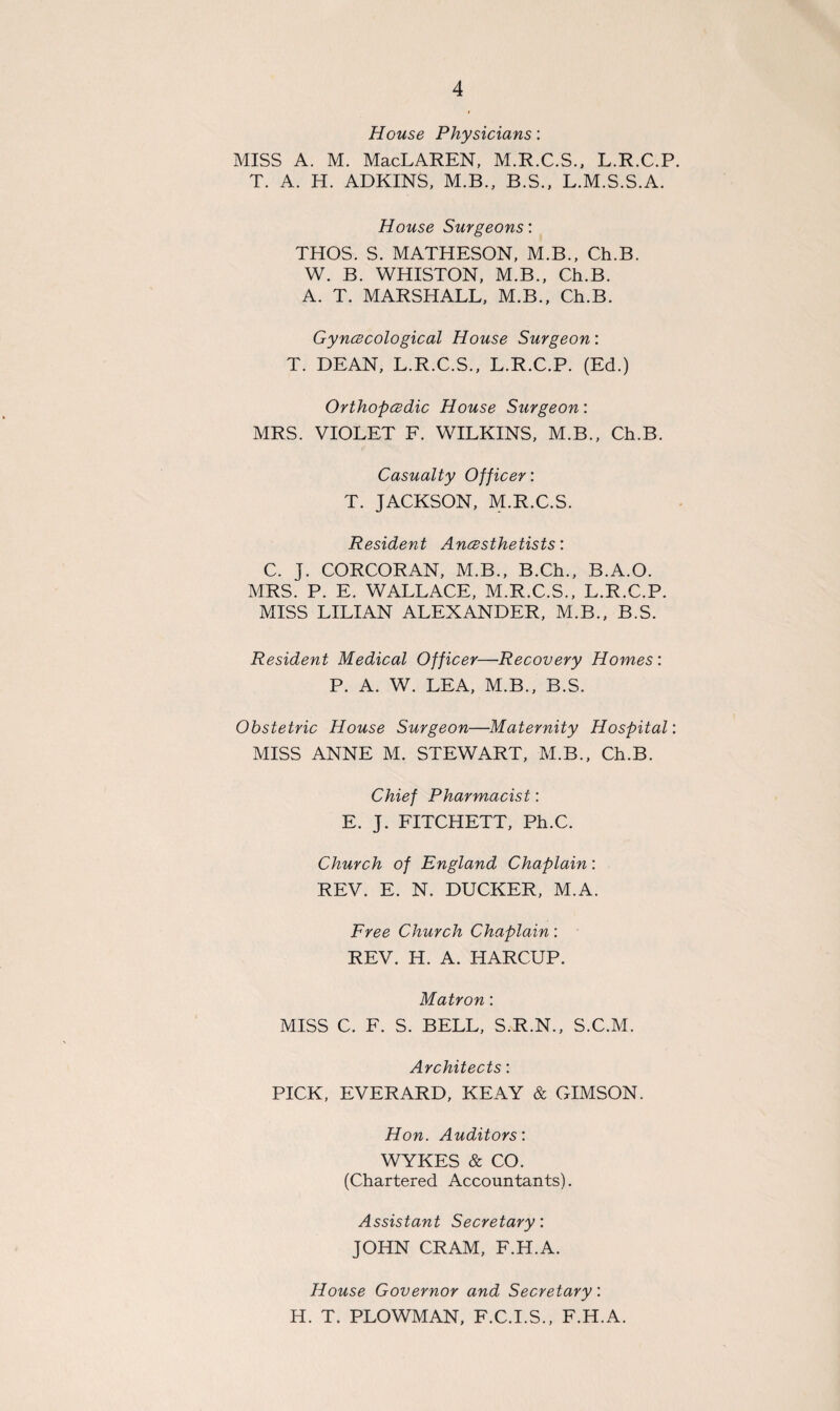 House Physicians: MISS A. M. MacLAREN, M.R.C.S., L.R.C.P. T. A. H. ADKINS, M.B., B.S., L.M.S.S.A. House Surgeons: THOS. S. MATHESON, M.B., Ch.B. W. B. WHISTON, M.B., Ch.B. A. T. MARSHALL, M.B., Ch.B. Gynecological House Surgeon: T. DEAN, L.R.C.S., L.R.C.P. (Ed.) Orthopedic House Surgeon: MRS. VIOLET F. WILKINS, M.B., Ch.B. Casualty Officer: T. JACKSON, M.R.C.S. Resident Anesthetists: C. J. CORCORAN, M.B., B.Ch., B.A.O. MRS. P. E. WALLACE, M.R.C.S., L.R.C.P. MISS LILIAN ALEXANDER, M.B., B.S. Resident Medical Officer—Recovery Homes: P. A. W. LEA, M.B., B.S. Obstetric House Surgeon—Maternity Hospital: MISS ANNE M. STEWART, M.B., Ch.B. Chief Pharmacist: E. J. FITCHETT, Ph.C. Church of England Chaplain: REV. E. N. DUCKER, M.A. Free Church Chaplain: REV. H. A. HARCUP. Matron: MISS C. F. S. BELL, S.R.N., S.C.M. Architects: PICK, EVERARD, KEAY & GIMSON. Hon. Auditors: WYKES & CO. (Chartered Accountants). Assistant Secretary: JOHN CRAM, F.H.A. House Governor and Secretary: H. T. PLOWMAN, F.C.I.S., F.H.A.