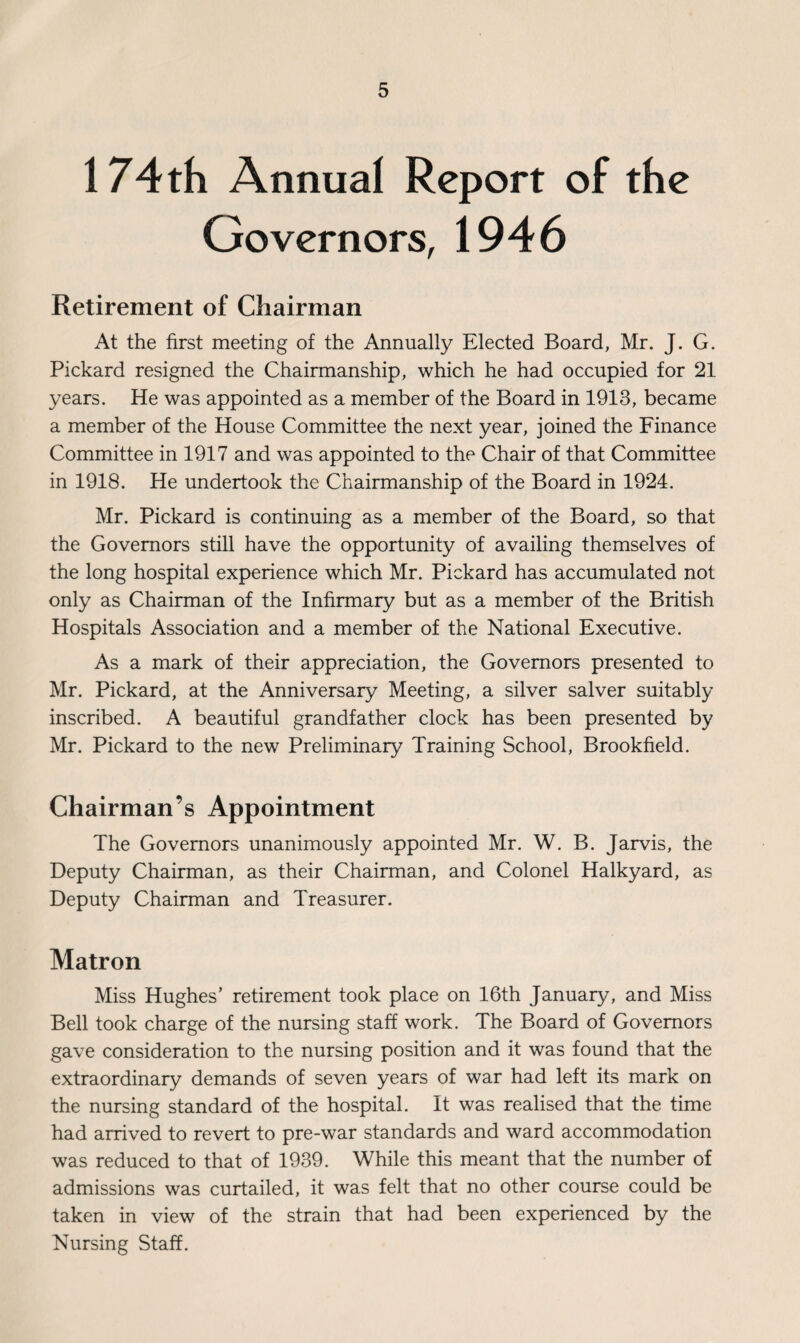 174 th Annual Report of the Governors, 1946 Retirement of Chairman At the first meeting of the Annually Elected Board, Mr. J. G. Pickard resigned the Chairmanship, which he had occupied for 21 years. He was appointed as a member of the Board in 1913, became a member of the House Committee the next year, joined the Finance Committee in 1917 and was appointed to the Chair of that Committee in 1918. He undertook the Chairmanship of the Board in 1924. Mr. Pickard is continuing as a member of the Board, so that the Governors still have the opportunity of availing themselves of the long hospital experience which Mr. Pickard has accumulated not only as Chairman of the Infirmary but as a member of the British Hospitals Association and a member of the National Executive. As a mark of their appreciation, the Governors presented to Mr. Pickard, at the Anniversary Meeting, a silver salver suitably inscribed. A beautiful grandfather clock has been presented by Mr. Pickard to the new Preliminary Training School, Brookfield. Chairman’s Appointment The Governors unanimously appointed Mr. W. B. Jarvis, the Deputy Chairman, as their Chairman, and Colonel Halkyard, as Deputy Chairman and Treasurer. Matron Miss Hughes’ retirement took place on 16th January, and Miss Bell took charge of the nursing staff work. The Board of Governors gave consideration to the nursing position and it was found that the extraordinary demands of seven years of war had left its mark on the nursing standard of the hospital. It was realised that the time had arrived to revert to pre-war standards and ward accommodation was reduced to that of 1939. While this meant that the number of admissions was curtailed, it was felt that no other course could be taken in view of the strain that had been experienced by the Nursing Staff.