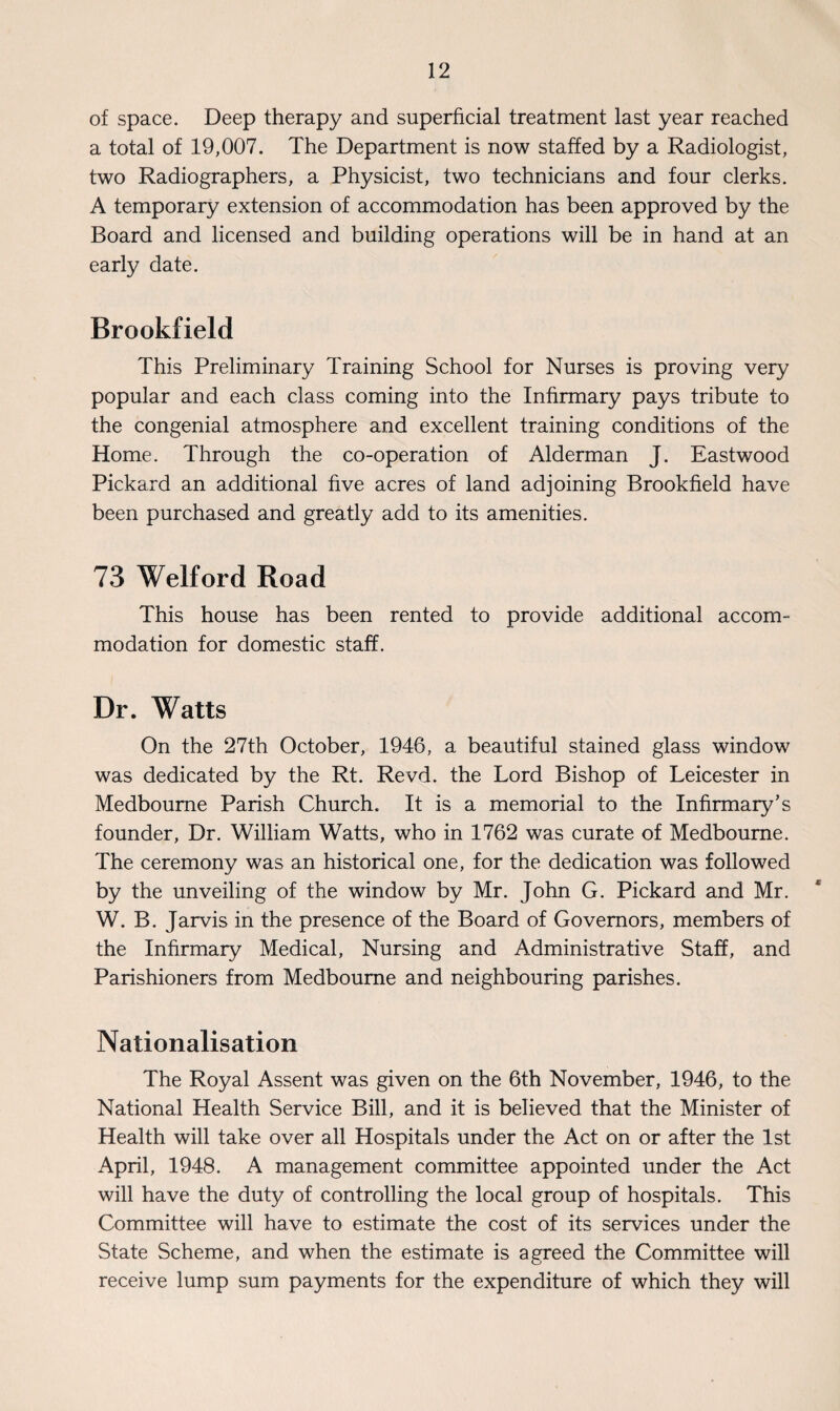 of space. Deep therapy and superficial treatment last year reached a total of 19,007. The Department is now staffed by a Radiologist, two Radiographers, a Physicist, two technicians and four clerks. A temporary extension of accommodation has been approved by the Board and licensed and building operations will be in hand at an early date. Brookfield This Preliminary Training School for Nurses is proving very popular and each class coming into the Infirmary pays tribute to the congenial atmosphere and excellent training conditions of the Home. Through the co-operation of Alderman J. Eastwood Pickard an additional five acres of land adjoining Brookfield have been purchased and greatly add to its amenities. 73 Welford Road This house has been rented to provide additional accom¬ modation for domestic staff. Dr. Watts On the 27th October, 1946, a beautiful stained glass window was dedicated by the Rt. Revd. the Lord Bishop of Leicester in Medboume Parish Church. It is a memorial to the Infirmary’s founder, Dr. William Watts, who in 1762 was curate of Medboume. The ceremony was an historical one, for the dedication was followed by the unveiling of the window by Mr. John G. Pickard and Mr. W. B. Jarvis in the presence of the Board of Governors, members of the Infirmary Medical, Nursing and Administrative Staff, and Parishioners from Medboume and neighbouring parishes. Nationalisation The Royal Assent was given on the 6th November, 1946, to the National Health Service Bill, and it is believed that the Minister of Health will take over all Hospitals under the Act on or after the 1st April, 1948. A management committee appointed under the Act will have the duty of controlling the local group of hospitals. This Committee will have to estimate the cost of its services under the State Scheme, and when the estimate is agreed the Committee will receive lump sum payments for the expenditure of which they will
