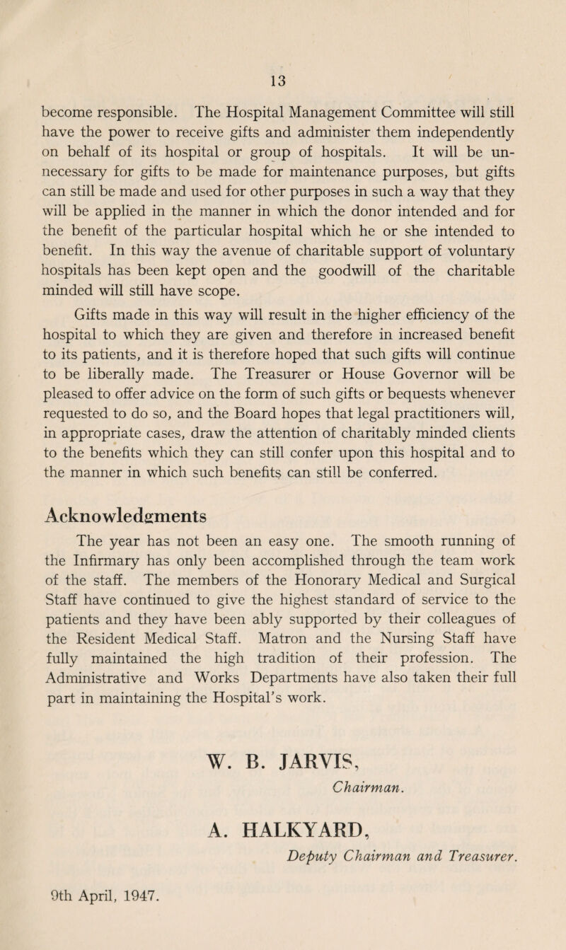 become responsible. The Hospital Management Committee will still have the power to receive gifts and administer them independently on behalf of its hospital or group of hospitals. It will be un¬ necessary for gifts to be made for maintenance purposes, but gifts can still be made and used for other purposes in such a way that they will be applied in the manner in which the donor intended and for the benefit of the particular hospital which he or she intended to benefit. In this way the avenue of charitable support of voluntary hospitals has been kept open and the goodwill of the charitable minded will still have scope. Gifts made in this way will result in the higher efficiency of the hospital to which they are given and therefore in increased benefit to its patients, and it is therefore hoped that such gifts will continue to be liberally made. The Treasurer or House Governor will be pleased to offer advice on the form of such gifts or bequests whenever requested to do so, and the Board hopes that legal practitioners will, in appropriate cases, draw the attention of charitably minded clients to the benefits which they can still confer upon this hospital and to the manner in which such benefits can still be conferred. Acknowledgments The year has not been an easy one. The smooth running of the Infirmary has only been accomplished through the team work of the staff. The members of the Honorary Medical and Surgical Staff have continued to give the highest standard of service to the patients and they have been ably supported by their colleagues of the Resident Medical Staff. Matron and the Nursing Staff have fully maintained the high tradition of their profession. The Administrative and Works Departments have also taken their full part in maintaining the Hospital’s work. W. B. JARVIS, Chairman. A. HALKYARD, Deputy Chairman and Treasurer. 9th April, 1947.