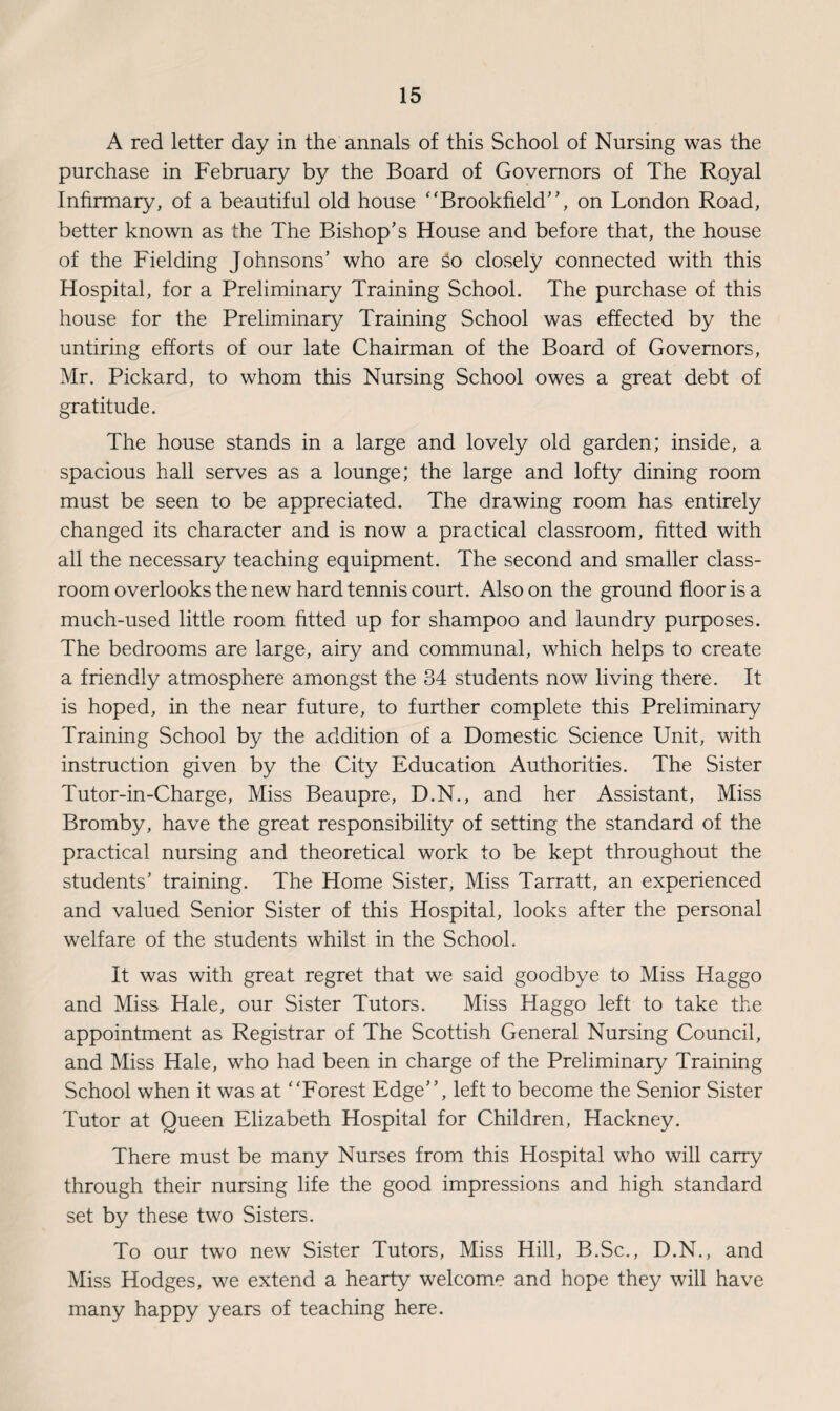 A red letter day in the annals of this School of Nursing was the purchase in February by the Board of Governors of The Royal Infirmary, of a beautiful old house “Brookfield”, on London Road, better known as the The Bishop's House and before that, the house of the Fielding Johnsons’ who are so closely connected with this Hospital, for a Preliminary Training School. The purchase of this house for the Preliminary Training School was effected by the untiring efforts of our late Chairman of the Board of Governors, Mr. Pickard, to whom this Nursing School owes a great debt of gratitude. The house stands in a large and lovely old garden; inside, a spacious hall serves as a lounge; the large and lofty dining room must be seen to be appreciated. The drawing room has entirely changed its character and is now a practical classroom, fitted with all the necessary teaching equipment. The second and smaller class¬ room overlooks the new hard tennis court. Also on the ground floor is a much-used little room fitted up for shampoo and laundry purposes. The bedrooms are large, airy and communal, which helps to create a friendly atmosphere amongst the 34 students now living there. It is hoped, in the near future, to further complete this Preliminary Training School by the addition of a Domestic Science Unit, with instruction given by the City Education Authorities. The Sister Tutor-in-Charge, Miss Beaupre, D.N., and her Assistant, Miss Bromby, have the great responsibility of setting the standard of the practical nursing and theoretical work to be kept throughout the students’ training. The Home Sister, Miss Tarratt, an experienced and valued Senior Sister of this Hospital, looks after the personal welfare of the students whilst in the School. It was with great regret that we said goodbye to Miss Haggo and Miss Hale, our Sister Tutors. Miss Haggo left to take the appointment as Registrar of The Scottish General Nursing Council, and Miss Hale, who had been in charge of the Preliminary Training School when it was at “Forest Edge”, left to become the Senior Sister Tutor at Queen Elizabeth Hospital for Children, Hackney. There must be many Nurses from this Hospital who will carry through their nursing life the good impressions and high standard set by these two Sisters. To our two new Sister Tutors, Miss Hill, B.Sc., D.N., and Miss Hodges, we extend a hearty welcome and hope they will have many happy years of teaching here.