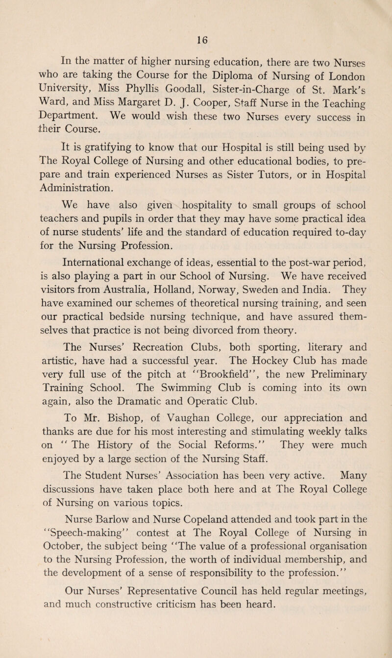 In the matter of higher nursing education, there are two Nurses who are taking the Course for the Diploma of Nursing of London University, Miss Phyllis Goodall, Sister-in-Charge of St. Mark’s Ward, and Miss Margaret D. J. Cooper, Staff Nurse in the Teaching Department. We would wish these two Nurses every success in their Course. It is gratifying to know that our Hospital is still being used by The Royal College of Nursing and other educational bodies, to pre¬ pare and train experienced Nurses as Sister Tutors, or in Hospital Administration. We have also given hospitality to small groups of school teachers and pupils in order that they may have some practical idea of nurse students’ life and the standard of education required to-day for the Nursing Profession. International exchange of ideas, essential to the post-war period, is also playing a part in our School of Nursing. We have received visitors from Australia, Holland, Norway, Sweden and India. They have examined our schemes of theoretical nursing training, and seen our practical bedside nursing technique, and have assured them¬ selves that practice is not being divorced from, theory. The Nurses’ Recreation Clubs, both sporting, literary and artistic, have had a successful year. The Hockey Club has made very full use of the pitch at ‘'Brookfield”, the new Preliminary Training School. The Swimming Club is coming into its own again, also the Dramatic and Operatic Club. To Mr. Bishop, of Vaughan College, our appreciation and thanks are due for his most interesting and stimulating weekly talks on “ The History of the Social Reforms.” They were much enjoyed by a large section of the Nursing Staff. The Student Nurses’ Association has been very active. Many discussions have taken place both here and at The Royal College of Nursing on various topics. Nurse Barlow and Nurse Copeland attended and took part in the “Speech-making” contest at The Royal College of Nursing in October, the subject being “The value of a professional organisation to the Nursing Profession, the worth of individual membership, and the development of a sense of responsibility to the profession.” Our Nurses’ Representative Council has held regular meetings, and much constructive criticism has been heard.