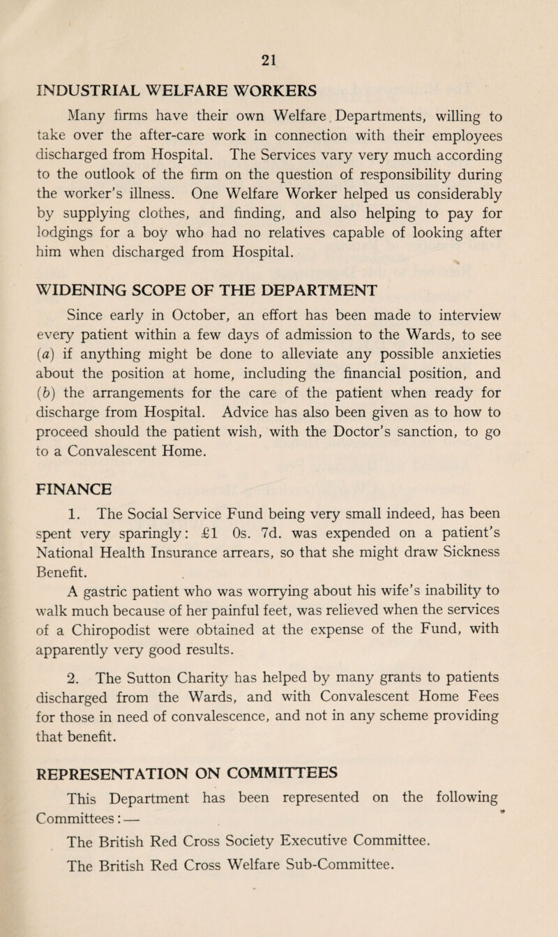 INDUSTRIAL WELFARE WORKERS Many firms have their own Welfare Departments, willing to take over the after-care work in connection with their employees discharged from Hospital. The Services vary very much according to the outlook of the firm on the question of responsibility during the worker’s illness. One Welfare Worker helped us considerably by supplying clothes, and finding, and also helping to pay for lodgings for a boy who had no relatives capable of looking after him when discharged from Hospital. WIDENING SCOPE OF THE DEPARTMENT Since early in October, an effort has been made to interview every patient within a few days of admission to the Wards, to see (a) if anything might be done to alleviate any possible anxieties about the position at home, including the financial position, and (b) the arrangements for the care of the patient when ready for discharge from Hospital. Advice has also been given as to how to proceed should the patient wish, with the Doctor’s sanction, to go to a Convalescent Home. FINANCE 1. The Social Service Fund being very small indeed, has been spent very sparingly: £1 Os. 7d. was expended on a patient’s National Health Insurance arrears, so that she might draw Sickness Benefit. A gastric patient who was worrying about his wife’s inability to walk much because of her painful feet, was relieved when the services of a Chiropodist were obtained at the expense of the Fund, with apparently very good results. 2. The Sutton Charity has helped by many grants to patients discharged from the Wards, and with Convalescent Home Fees for those in need of convalescence, and not in any scheme providing that benefit. REPRESENTATION ON COMMITTEES This Department has been represented on the following Committees: — The British Red Cross Society Executive Committee. The British Red Cross Welfare Sub-Committee.