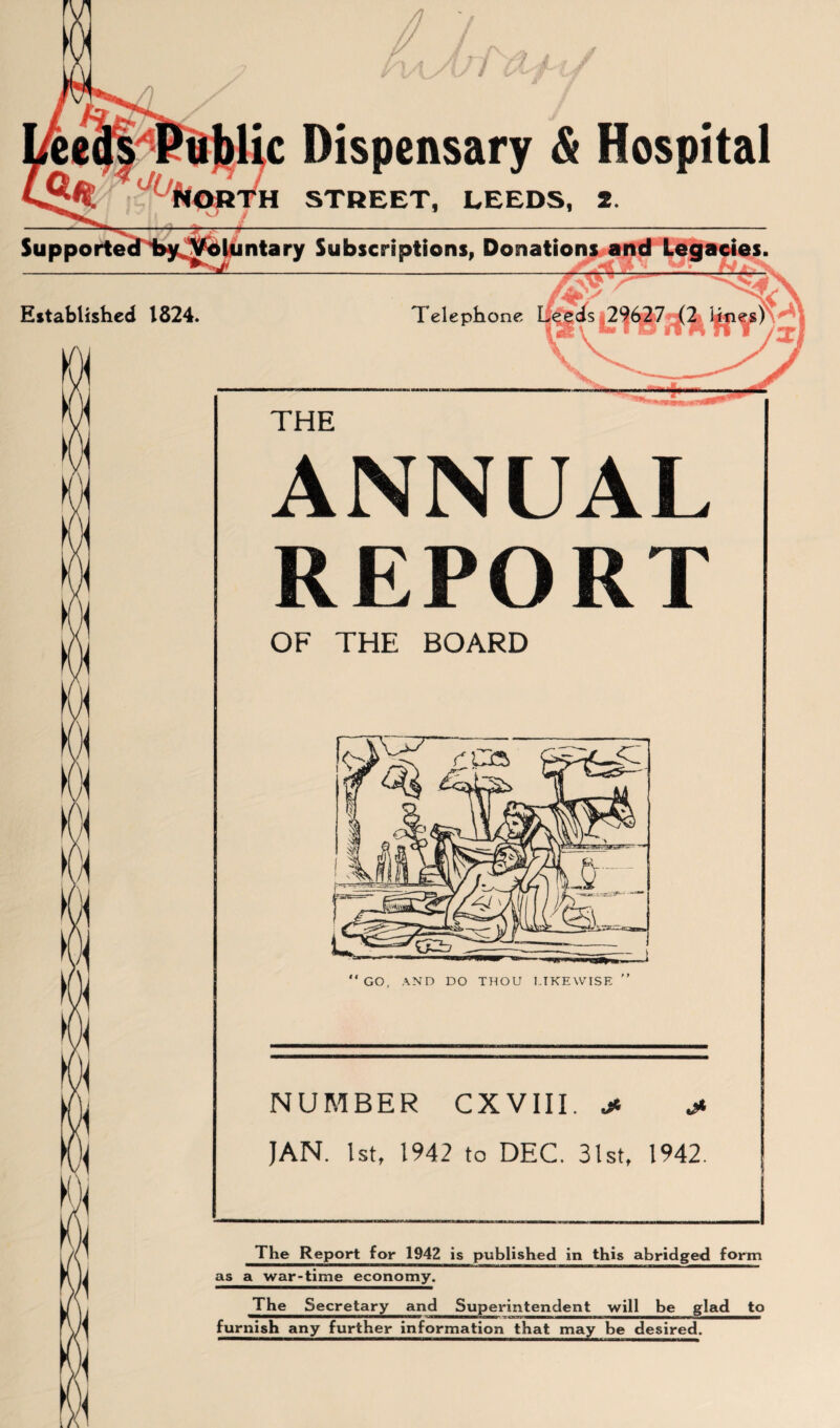 Sup porte ic Dispensary & Hospital H STREET, LEEDS, 2. ntary Subscriptions, Donation Established 1824. Telephone $ r K K ft M M THE ANNUAL. REPORT OF THE BOARD NUMBER CXVIII. * J- JAN. 1st, 1942 to DEC. 31st, 1942. The Report for 1942 is published in this abridged form as a war-time economy. The Secretary and Superintendent will be glad to ■janwaan—i n—n- sanaw— ■■ i« ■st———c—■—acgr^w——■——» furnish any further information that may be desired. \ H