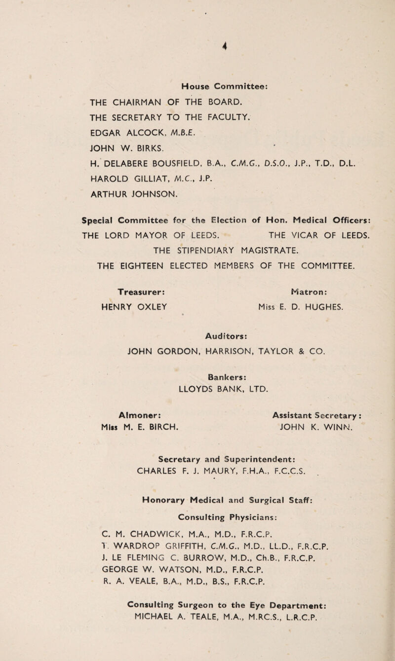 H ouse Committee: THE CHAIRMAN OF THE BOARD. THE SECRETARY TO THE FACULTY. EDGAR ALCOCK, M.B.E. JOHN W. BIRKS. H. DELABERE BOUSFIELD, B.A., C.M.G., D.S.O., J.P., T.D., D.L. HAROLD GiLLIAT, MX., J.P. ARTHUR JOHNSON. Special Committee for the Ejection of Hon. Medical Officers: THE LORD MAYOR OF LEEDS. THE VICAR OF LEEDS. THE STIPENDIARY MAGISTRATE. THE EIGHTEEN ELECTED MEMBERS OF THE COMMITTEE. Treasurer: Matron: HENRY OXLEY Miss E. D. HUGHES. Auditors: JOHN GORDON, HARRISON, TAYLOR & CO. Bankers: LLOYDS BANK, LTD. Almoner: Assistant Secretary: Miss M. E. BIRCH. JOHN K. WINN. Secretary and Superintendent: CHARLES F. J. MAURY, F.H.A., F.C.C.S. Honorary Medical and Surgical Staff: Consulting Physicians: C. M. CHADWICK, M.A., M.D., F.R.C.P. T. WARDROP GRIFFITH, C.M.G., M.D., LL.D., F.R.C.P. J. LE FLEMING C. BURROW, M.D., Ch.B., F.R.C.P. GEORGE W. WATSON, M.D., F.R.C.P. R. A. VEALE, B.A., M.D., B.S., F.R.C.P. Consulting Surgeon to the Eye Department: MICHAEL A. TEALE, M.A., M.RC.S., L.R.C.P.