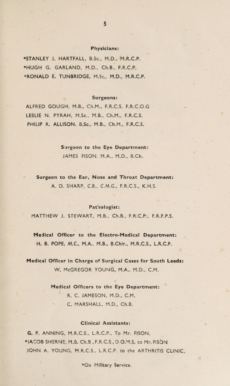 s Physicians: ♦STANLEY J. HARTFALL, B.Sc., M.D., M.R.C.P. ♦HUGH G. GARLAND, M.D., Ch.B., F.R.C.P. ♦RONALD E. TUNBRIDGE, M.Sc., M.D., M.R.C.P. Surgeons: ALFRED GOUGH, M.B., Ch.M., F.R.C.S. F.R.C.OG LESLIE N. PYRAH, M.Sc., M.B., Ch.M., F.R.C.S. PHILIP R. ALLISON, B.Sc., M.B., Ch.M., F.R.C.S. Surgeon to the Eye Department: JAMES FISON, M.A., M.D., B.Ch. Surgeon to the Ear, Nose and Throat Department: A. D. SHARP, C.B., C.M.G., F.R.C.S., K.H.S. Pathologist: MATTHEW J. STEWART, M.B., Ch.B., F.R.C.P., F.R.F.P.S. Medical Officer to the Electro-Medical Department: H. B. POPE, M.C., M.A., M.B., B.Chir., M.R.C.S., L.R.C.P. Medical Officer in Charge of Surgical Cases for South Leeds: w. McGregor young, m.a., m.d., c.m. Medical Officers to the Eye Department: R. C. JAMESON, M.D., C.M. C. MARSHALL, M.D.., Ch.B. Clinical Assistants: G. P. ANNING, M.R.C.S., L.R.C.P., To Mr. FISON. ♦JACOB SHERNE, M.B. Ch.B , F.R.C.S., D O.M.S. to Mr. FISON JOHN A. YOUNG, M.R.C.S., L.R.C.P. to the ARTHRITIS CLINIC. ♦On Military Service,