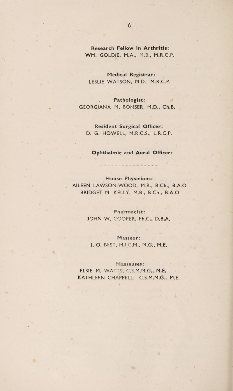 Research Fellow in Arthritis: WM. GOLDIE, M.A., MB., M.R.C.P. Medical Registrar: LESLIE WATSON, M.D., MR.C.P. Pathologist: GEORGIANA M. BONSER, MD., Ch.B. Resident Surgical Officer: D. G. HOWELL, M.R.C.S., L.R.C.P. Ophthalmic and Aural Officer: House Physicians: AILEEN LAWSON-WOOD, M.B., B.Ch., B.A.O. BRIDGET M. KELLY, M.B., B.Ch., B.A.O. Pharmacist: JOHN W. COOPER, Ph.C., D.B.A. Masseur: J. O. BEST, M.I.C.M., M.G., M.E. Masseuses: ELSIE M. WATTS, C.S.M.M.G., M.E. KATHLEEN CHAPPELL, C.S.M.M.G., M.E.