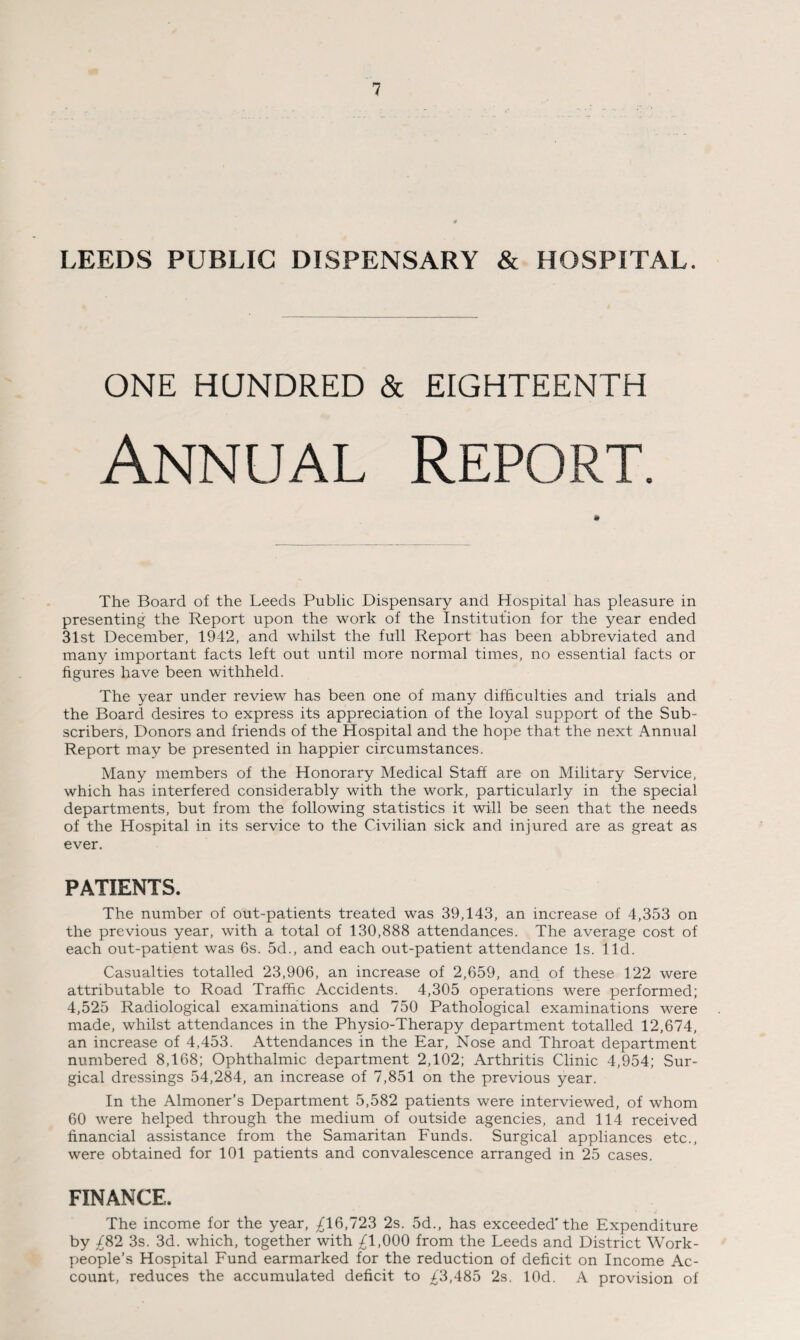 LEEDS PUBLIC DISPENSARY & HOSPITAL. ONE HUNDRED & EIGHTEENTH The Board of the Leeds Public Dispensary and Hospital has pleasure in presenting the Report upon the work of the Institution for the year ended 31st December, 1942, and whilst the full Report has been abbreviated and many important facts left out until more normal times, no essential facts or figures have been withheld. The year under review has been one of many difficulties and trials and the Board desires to express its appreciation of the loyal support of the Sub¬ scribers, Donors and friends of the Hospital and the hope that the next Annual Report may be presented in happier circumstances. Many members of the Honorary Medical Staff are on Military Service, which has interfered considerably with the work, particularly in the special departments, but from the following statistics it will be seen that the needs of the Hospital in its service to the Civilian sick and injured are as great as ever. PATIENTS. The number of out-patients treated was 39,143, an increase of 4,353 on the previous year, with a total of 130,888 attendances. The average cost of each out-patient was 6s. 5d., and each out-patient attendance Is. lid. Casualties totalled 23,906, an increase of 2,659, and of these 122 were attributable to Road Traffic Accidents. 4,305 operations were performed; 4,525 Radiological examinations and 750 Pathological examinations were made, whilst attendances in the Physio-Therapy department totalled 12,674, an increase of 4,453. Attendances in the Ear, Nose and Throat department numbered 8,168; Ophthalmic department 2,102; Arthritis Clinic 4,954; Sur¬ gical dressings 54,284, an increase of 7,851 on the previous year. In the Almoner’s Department 5,582 patients were interviewed, of whom 60 were helped through the medium of outside agencies, and 114 received financial assistance from the Samaritan Funds. Surgical appliances etc., were obtained for 101 patients and convalescence arranged in 25 cases. FINANCE, The income for the year, ^16,723 2s. 5d, has exceeded'the Expenditure by ^82 3s. 3d. which, together with ^1,000 from the Leeds and District Work¬ people’s Hospital Fund earmarked for the reduction of deficit on Income Ac¬ count, reduces the accumulated deficit to ^3,485 2s, lOd. A provision of