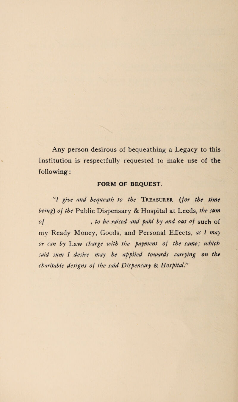 Any person desirous of bequeathing a Legacy to this Institution is respectfully requested to make use of the following: FORM OF BEQUEST. '7 give and bequeath to the Treasurer (for the time being) of the Public Dispensary & Hospital at Leeds, the sum of , to be raised and paid by and out of such of my Ready Money, Goods, and Personal Effects, as I may or can by Law charge with the payment of the same; which said sum I desire may be applied towards carrying on the charitable designs of the said Dispensary & Hospital.”