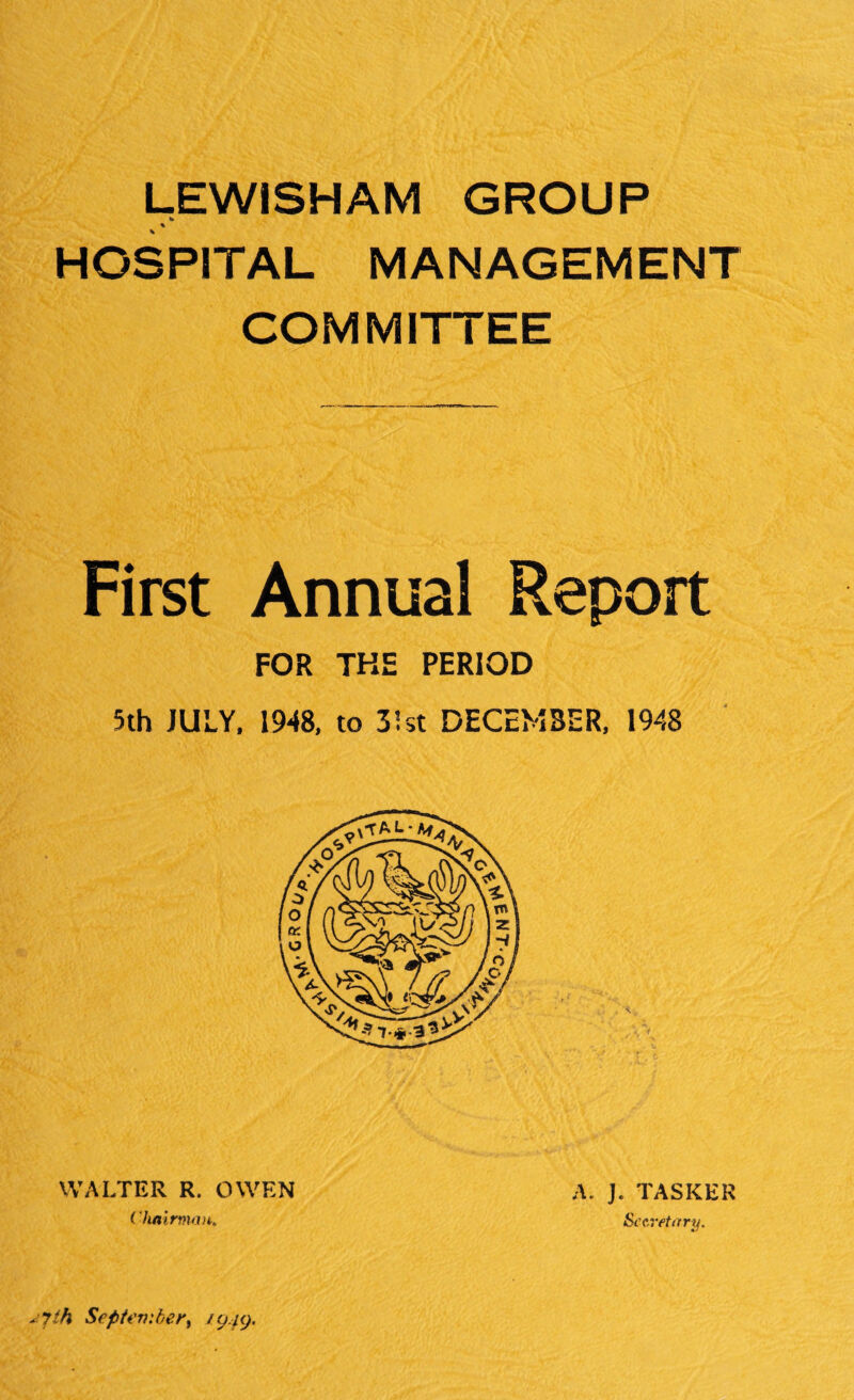 LEWISHAM GROUP te % HOSPITAL MANAGEMENT COMMITTEE First Annual Report FOR THE PERIOD 5th JULY. 1948. to 31st DECEMBER, 1948 WALTER R. OWEN ( hairmau. A. J. TASKER Secretary. *7ih Septembery /0/9.