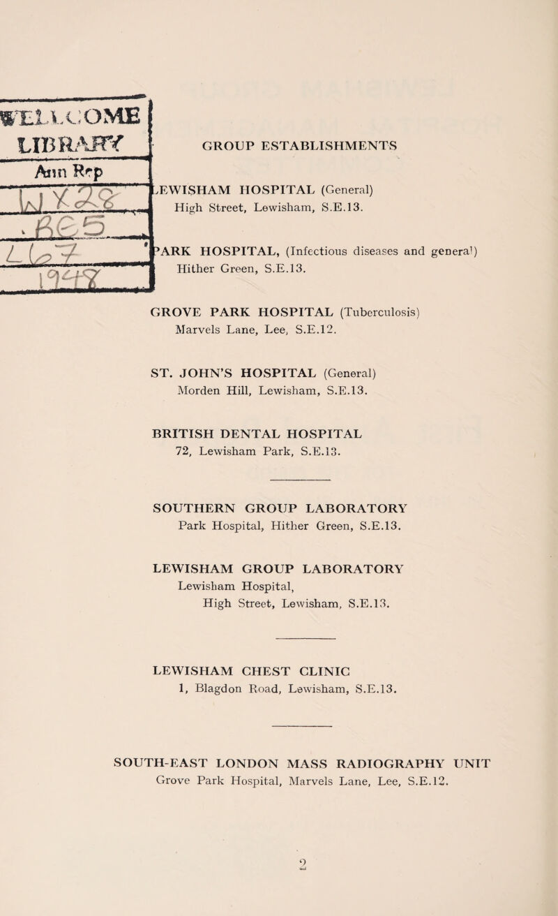 TE JLl.COME LIBRARY Ann Rep u * W- GROUP ESTABLISHMENTS ,EWTSTIAM HOSPITAL (General) High Street, Lewisham, S.E.13. 'ARK HOSPITAL, (Infectious diseases and general) Hither Green, S.E.13. GROVE PARK HOSPITAL (Tuberculosis) Marvels Lane, Lee, S.E.12. ST. JOHN’S HOSPITAL (General) Morden Hill, Lewisham, S.E.13. BRITISH DENTAL HOSPITAL 72, Lewisham Park, S.E.13. SOUTHERN GROUP LABORATORY Park Hospital, Hither Green, S.E.13. LEWISHAM GROUP LABORATORY Lewisham Hospital, High Street, Lewisham, S.E.13. LEWISHAM CHEST CLINIC 1, Blagdon Road, Lewisham, S.E.13. SOUTH-EAST LONDON MASS RADIOGRAPHY UNIT Grove Park Hospital, Marvels Lane, Lee, S.E.12. 9