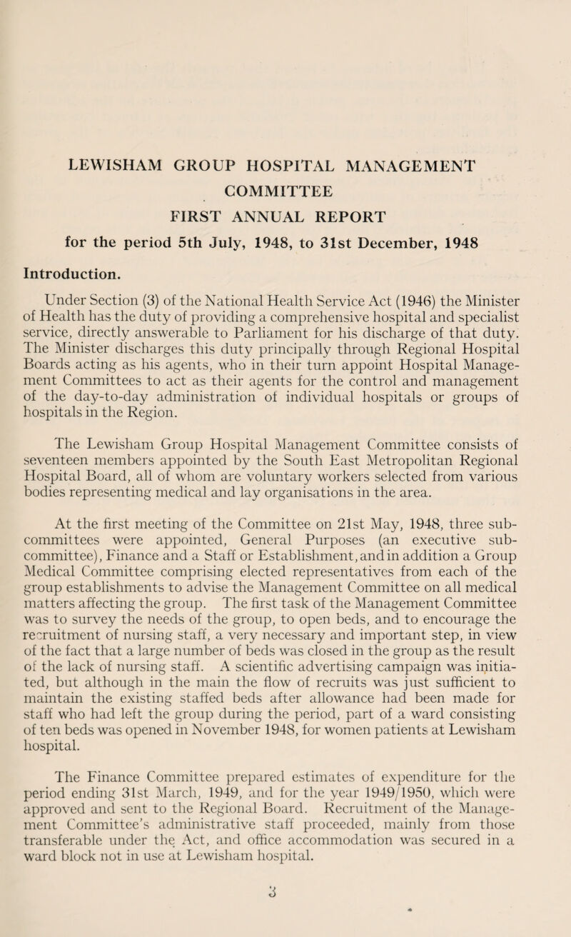 LEWISHAM GROUP HOSPITAL MANAGEMENT COMMITTEE FIRST ANNUAL REPORT for the period 5th July, 1948, to 31st December, 1948 Introduction. Under Section (3) of the National Health Service Act (1946) the Minister of Health has the duty of providing a comprehensive hospital and specialist service, directly answerable to Parliament for his discharge of that duty. The Minister discharges this duty principally through Regional Hospital Boards acting as his agents, who in their turn appoint Hospital Manage¬ ment Committees to act as their agents for the control and management of the day-to-day administration ot individual hospitals or groups of hospitals in the Region. The Lewisham Group Hospital Management Committee consists of seventeen members appointed by the South East Metropolitan Regional Hospital Board, all of whom are voluntary workers selected from various bodies representing medical and lay organisations in the area. At the first meeting of the Committee on 21st May, 1948, three sub¬ committees were appointed, General Purposes (an executive sub¬ committee), Finance and a Staff or Establishment, and in addition a Group Medical Committee comprising elected representatives from each of the group establishments to advise the Management Committee on all medical matters affecting the group. The first task of the Management Committee was to survey the needs of the group, to open beds, and to encourage the recruitment of nursing staff, a very necessary and important step, in view of the fact that a large number of beds was closed in the group as the result of the lack of nursing staff. A scientific advertising campaign was initia¬ ted, but although in the main the flow of recruits was just sufficient to maintain the existing staffed beds after allowance had been made for staff who had left the group during the period, part of a ward consisting of ten beds was opened in November 1948, for women patients at Lewisham hospital. The Finance Committee prepared estimates of expenditure for the period ending 31st March, 1949, and for the year 1949/1950, which were approved and sent to the Regional Board. Recruitment of the Manage¬ ment Committee’s administrative staff proceeded, mainly from those transferable under the Act, and office accommodation was secured in a ward block not in use at Lewisham hospital.