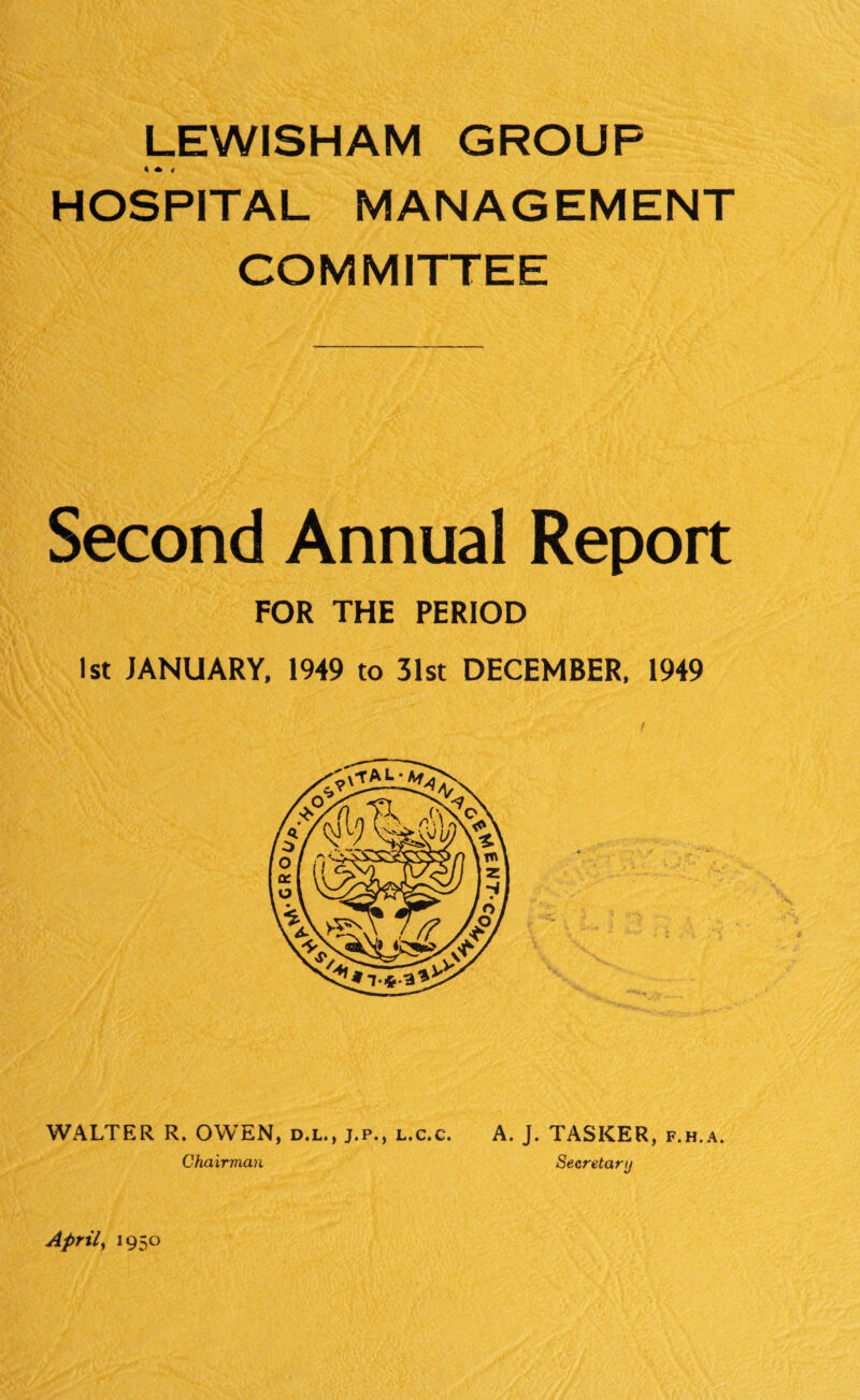 LEWISHAM GROUP * * 4 HOSPITAL MANAGEMENT COMMITTEE Second Annual Report FOR THE PERIOD 1st JANUARY, 1949 to 31st DECEMBER, 1949 WALTER R. OWEN, d.l., j.p., l.c.c. A. J. TASKER, f.h.a. Chairman Secretary Aprily 1950