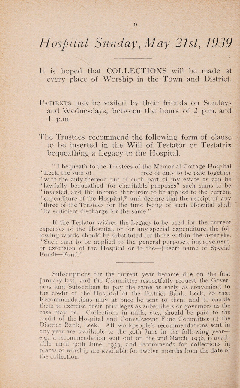 Hospital Sunday, May 21st, 1939 It is hoped that COLLECTIONS will be made at every place of Worship in the Town and District. Patients may be visited by their friends on Sundays and Wednesdays, between the hours of 2 p.m. and 4 p.m. The Trustees recommend the following form of clause to be inserted in the Will of Testator or Testatrix bequeathing a Legacy to the Hospital. “ 1 bequeath to the Trustees of the Memorial Cottage Hospital “ Leek, the sum of free of duty to he paid together “ with the duty thereon out of such part of my estate as can be “lawfully bequeathed for charitable purposes* such sums to be “ invested, and the income therefrom to be applied to the current “expenditure of the Hospital,* and declare that the receipt of any “ three of the Trustees for the time being of such Hospital shall “ be sufficient discharge for the same.’’ If the Testator wishes the Legacy to be used for the current expenses of the Hospital, or for any special expenditure, the fol¬ lowing words should be substituted for those within the asterisks. “ Such sum to be applied to the general purposes, improvement, or extension of the Hospital or to the—(insert name of Special Fund)—Fund.” Subscriptions for the current year became due on the first January last, and the Committee respectfully request the Gover¬ nors and Subscribers to pay the same as early as convenient to the credit of the Hospital at the District Bank, Leek, so that Recommendations may at once be sent to them and to enable them to exercise their privileges as subscribers or governors as the case may be. Collections in mills, etc., should be paid to the credit of the Hospital and Convalescent Fund Committee at the District Bank, Leek. All workpeople’s recommendations sent in any year are available to the 30th June in the following year-— e.g., a recommendation sent out on the 2nd March, 1938, is avail¬ able until 30th June, 1933, and recommends for collections in places of worship are available for twelve months from the date of the collection.