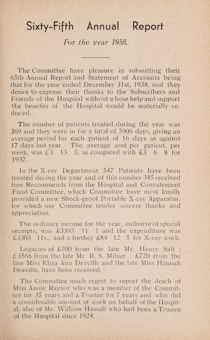 Sixty-Fiffh Annual Report- For the year 1938. The Committee have pleasure in submitting their 65th Annual Report and Statement of Accounts being that for the year ended December 31st, 1938, and they desire to express their thanks to the Subscribers and Friends of the Hospital without whose help and support the benefits of the Hospital would be materially re¬ duced. The number of patients treated during the year was 369 and they were in for a total of 5906 days, giving an average period for each patient of 16 days as against 17 days last year. The average cost per patient, per week, was £3 13 5, as compared with £3 6 8 for 1937. In the X-ray Department 547 Patients have been treated during the year and of this number 345 received free Recommends from the Hospital and Convalescent Fund Committee, which Committee have most kindly provided a new Shock-proof Portable X-ray Apparatus, for which our Committee tender sincere thanks and appreciation. The ordinary income for the year, inclusive of special receipts, was £3393 1 1 1 and the expenditure was £3303 11s., and a further £84 12 5 for X-ray work. Legacies of £100 from the late Mr. Henry Salt : £3566 from the late Mr. R. S. Milner : £720 from the late Miss Eliza Ann Deaville and the late Miss Hannah Deaville, have been received. The Committee much regret to report the death of Miss Annie Raynor who was a member of the Commit¬ tee for 35 years and a Trustee for 7 years and who did a considerable amount of work on behalf of the Hospit¬ al, also of Mr. William Hassall who had been a Trustee of the Hospital since 1924.