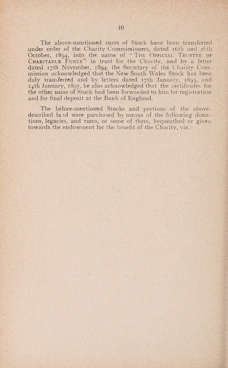 The above-mentioned sums of Stock have been transferred under order of the Charity Commissioners, dated 16th and 26th October, 1894, into the name of “ The Official Trustee of Charitable Tunes ” in trust for the Charity, and bv a letter dated 17th November, 1894, the Secretary of the Charity Com¬ mission acknowledged that the New South Wales Stock has been duly transferred and by letters dated 17th Januarv, 1895, and 14th January, 1897, he also acknowledged that the certificates for the other sums of Stock had been forwarded to him for registration and for final deposit at the Bank of England. The before-mentioned Stocks and portions of the above- described laid were purchased by means of the following dona¬ tions, legacies, and sums, or some of them, bequeathed or given towards the endowment for the benefit of the Charity, viz. :