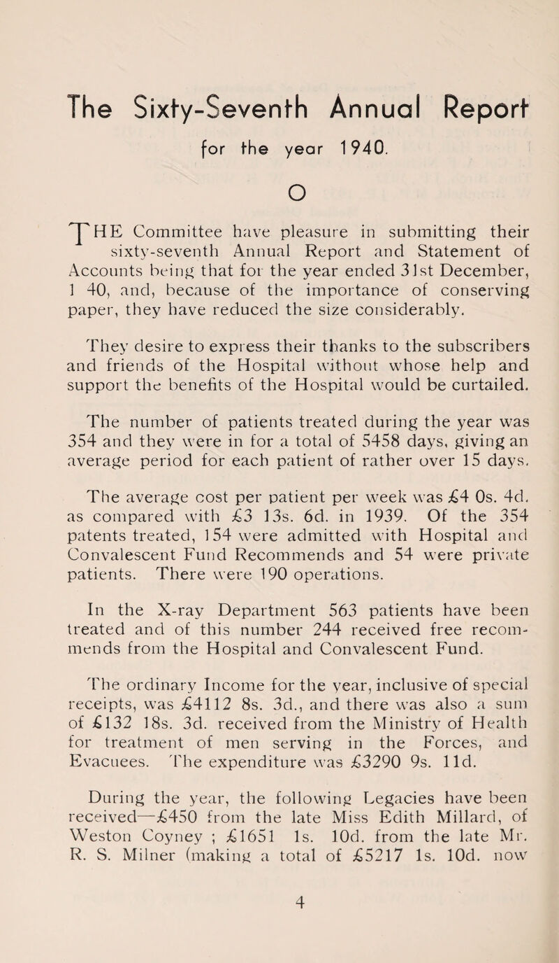 The Sixty-Seventh Annual Report for the year 1940. o HE Committee have pleasure in submitting their sixty-seventh Annual Report and Statement of Accounts being that for the year ended 31st December, 1 40, and, because of the importance of conserving paper, they have reduced the size considerably. They desire to express their thanks to the subscribers and friends of the Hospital without whose help and support the benefits of the Hospital would be curtailed. The number of patients treated during the year was 354 and they were in for a total of 5458 days, giving an average period for each patient of rather over 15 days. The average cost per patient per week was £4 Os. 4d. as compared with £3 13s. 6d. in 1939. Of the 354 patents treated, 1 54 were admitted with Hospital and Convalescent Fund Recommends and 54 were private patients. There were 190 operations. In the X-ray Department 563 patients have been treated and of this number 244 received free recom¬ mends from the Hospital and Convalescent Fund. The ordinary Income for the year, inclusive of special receipts, was £4112 8s. 3d., and there was also a sum of £132 18s. 3d. received from the Ministry of Health for treatment of men serving in the Forces, and Evacuees. 'The expenditure was £3290 9s. lid. During the year, the following Legacies have been received—£450 from the late Miss Edith Millard, of Weston Coyney ; £1651 Is. lOd. from the late Mr. R. S. Milner (making a total of £5217 Is. lOd. now